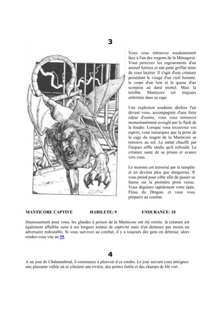 3
Vous vous retrouvez soudainement
face à l'un des wagons de la Ménagerie.
Vous percevez les rugissements d'un
animal furieux et une patte griffue tente
de vous lacérer. Il s'agit d'une créature
possédant le visage d'un vieil homme,
le corps d'un lion et la queue d'un
scorpion au dard mortel. Mais la
terrible Manticore est toujours
enfermée dans sa cage.
Une explosion soudaine déchire l'air
devant vous, accompagnée d'une forte
odeur d'ozone, vous vous retrouvez
momentanément aveuglé par le flash de
la foudre. Lorsque vous recouvrez vos
esprits, vous remarquez que la porte de
la cage du wagon de la Manticore se
retrouve au sol. Le métal chauffé par
l'impact siffle tandis qu'il refroidit. La
créature saute de sa prison et avance
vers vous.
Le monstre est terrorisé par la tempête
et en devient plus que dangereux. Il
vous prend pour cible afin de passer sa
fureur sur la première proie venue.
Vous dégainez rapidement votre épée,
Fléau du Dragon, et vous vous
préparez au combat.
MANTICORE CAPTIVE HABILETE: 9 ENDURANCE: 10
Heureusement pour vous, les glandes à poison de la Manticore ont été retirée. la créature est
également affaiblie suite à ses longues années de captivité mais n'en demeure pas moins un
adversaire redoutable. Si vous survivez au combat, il y a toujours des gens en détresse, alors
rendez-vous vite au 59.
4
A un jour de Chalannabrad, il commence à pleuvoir d es cordes. Le jour suivant vous atteignez
une plaisante vallée où se côtoient une rivière, des petites forêts et des champs de blé vert
 