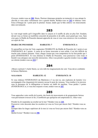 Ertsnom, rendez-vous au 200. Sinon, l'horreur titanesque propulse un tentacule et vous attrape la
cheville et vous attire violemment vers a gueule béante. Rendez-vous au 242 et réduisez votre
Force d'Attaque de 1 point pour le premier Assaut, tandis que la bête entrave vos mouvements
dans son tentacule.
283
Le vent mugit tandis qu'il s'engouffre dans le canyon et il souffle de plus en plus fort. Soudain,
devant vous se forme un tourbillon concentré de poussière et de sable, aussi grand que vous. Sans
crier gare, le Diable de Poussière dansant approche de vous et vous vous retrouvez vite à combattre
cet esprit de l'air.
DIABLE DE POUSSIERE HABILETE: 7 ENDURANCE: 6
Si aujourd'hui est Jour du Vent, augmentez l'HABILETE du Diable de Poussière de 1 point et son
ENDURANCE de 2 points. A cause de sa forme mouvante et non solide, il est très difficile de
touche cette créature aérienne. Ainsi, chaque Assaut que vous remporterez ne lui fera perdre que 1
point d'ENDURANCE. Si vous éliminez le Diable de Poussière, vous poursuivez votre route et
bientôt vous atteignez une nouvelle intersection. Allez-vous prendre à gauche (rendez-vous au 208)
ou à droite (rendez-vous au 333) ?
284
«Meurs à présent !» hurle Sturm, sa voix telle les mugissements du vent. Vous devez combattre
le furieux Mælstrom.
MÆLSTROM HABILETE: 12 ENDURANCE: 10
Si vous réduisez l'ENDURANCE du Mælstrom à 3 ou moi ns, une explosion de lumière vive
accompagnée d'un claquement de tonnerre secoue le pont du vaisseau. Vous tombez à la renverse
sous la puissance de la déflagration et heurtez un établi de machine. Vous perdez 3 points
d'ENDURANCE et, si vous êtes toujours vivant, rendez-vous au 397.
285
Vous approchez votre oreille de la porte, des bruits de mouvements et de grognements furieux
vous parviennent à travers le fer, il semblerait que quelqu'un soit emprisonné ici. Allez-vous:
Prendre la clé suspendue au crochet sur le mur ? Rendez-vous au 335.
Poursuivre votre descente dans les escaliers (si vous ne l'avez pas encore fait) ? Rendez-vous au
188.
Grimper dans les étages supérieurs de la tour (si vous ne l'avez pas encore fait) ? Rendez-vous au
220.
Quitter la tour ? Rendez-vous au 398.
 