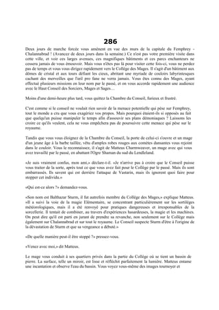 286
Deux jours de marche forcée vous amènent en vue des murs de la capitale du Femphrey -
Chalannabrad ! (Avancez de deux jours dans la semaine.) Ce n'est pas votre première visite dans
cette ville, et voir ces larges avenues, ces magnifiques bâtiments et ces parcs enchanteurs ne
cessera jamais de vous émouvoir. Mais vous n'êtes pas là pour visiter cette fois-ci, vous ne perdez
pas de temps et vous vous dirigez rapidement vers le Collège des Mages. Il s'agit d'un bâtiment aux
dômes de cristal et aux tours défiant les cieux, abritant une myriade de couloirs labyrintesques
cachant des merveilles que l'œil pro fane ne verra jamais. Vous êtes connu des Mages, ayant
effectué plusieurs missions en leur nom par le passé, et on vous accorde rapidement une audience
avec le Haut Conseil des Sorciers, Mages et Sages…
Moins d'une demi-heure plus tard, vous quittez la Chambre du Conseil, furieux et frustré.
C'est comme si le conseil ne voulait rien savoir de la menace potentielle qui pèse sur Femphrey,
tout le monde a cru que vous exagériez vos propos. Mais pourquoi étaient-ils si opposés au fait
que quelqu'un puisse manipuler le temps afin d'assouvir ses plans démoniaques ? Laissons les
croire ce qu'ils veulent, cela ne vous empêchera pas de poursuivre cette menace qui pèse sur le
royaume.
Tandis que vous vous éloignez de la Chambre du Conseil, la porte de celui-ci s'ouvre et un mage
d'un jeune âge à la barbe taillée, vêtu d'amples robes rouges aux comètes dansantes vous rejoint
dans le couloir. Vous le reconnaissez, il s'agit de Matteus Charmweaver, un mage avec qui vous
avez travaillé par le passé, en abattant l'Ogre Shaman du sud du Lendleland.
«Je suis vraiment confus, mon ami,» déclare-t-il. «Je n'arrive pas à croire que le Conseil puisse
vous traiter de la sorte, après tout ce que vous avez fait pour le Collège par le passé. Mais ils sont
embarrassés. Ils savent qui est derrière l'attaque de Vastarin, mais ils ignorent quoi faire pour
stopper cet individu.»
«Qui est-ce alors ?» demandez-vous.
«Son nom est Balthazar Sturm, il fut autrefois membre du Collège des Mages,» explique Matteus.
«Il a suivi la voie de la magie Elémentaire, se concentrant particulièrement sur les sortilèges
météorologiques, mais il a été renvoyé pour pratiques dangereuses et irresponsables de la
sorcellerie. Il tentait de combiner, au travers d'expériences hasardeuses, la magie et les machines.
On peut dire qu'il est parti en jurant de prendre sa revanche, non seulement sur le Collège mais
également sur Chalannabrad et sur tout le royaume. Le Conseil suspecte Sturm d'être à l'origine de
la dévastation de Sturm et que sa vengeance a débuté.»
«De quelle manière peut-il être stoppé ?» pressez-vous.
«Venez avec moi,» dit Matteus.
Le mage vous conduit à ses quartiers privés dans la partie du Collège où se tient un bassin de
pierre. La surface, telle un miroir, est lisse et réfléchit parfaitement la lumière. Matteus entame
une incantation et observe l'eau du bassin. Vous voyez vous-même des images tournoyer et
 