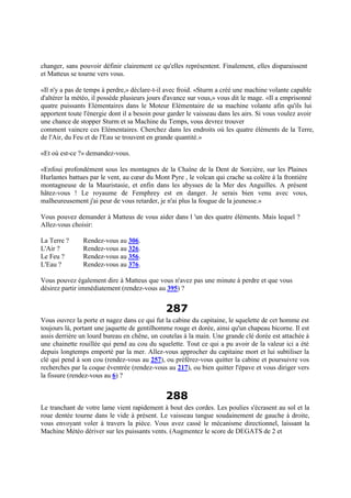 changer, sans pouvoir définir clairement ce qu'elles représentent. Finalement, elles disparaissent
et Matteus se tourne vers vous.
«Il n'y a pas de temps à perdre,» déclare-t-il avec froid. «Sturm a créé une machine volante capable
d'altérer la météo, il possède plusieurs jours d'avance sur vous,» vous dit le mage. «Il a emprisonné
quatre puissants Elémentaires dans le Moteur Elémentaire de sa machine volante afin qu'ils lui
apportent toute l'énergie dont il a besoin pour garder le vaisseau dans les airs. Si vous voulez avoir
une chance de stopper Sturm et sa Machine du Temps, vous devrez trouver
comment vaincre ces Elémentaires. Cherchez dans les endroits où les quatre éléments de la Terre,
de l'Air, du Feu et de l'Eau se trouvent en grande quantité.»
«Et où est-ce ?» demandez-vous.
«Enfoui profondément sous les montagnes de la Chaîne de la Dent de Sorcière, sur les Plaines
Hurlantes battues par le vent, au cœur du Mont Pyre , le volcan qui crache sa colère à la frontière
montagneuse de la Mauristasie, et enfin dans les abysses de la Mer des Anguilles. A présent
hâtez-vous ! Le royaume de Femphrey est en danger. Je serais bien venu avec vous,
malheureusement j'ai peur de vous retarder, je n'ai plus la fougue de la jeunesse.»
Vous pouvez demander à Matteus de vous aider dans l 'un des quatre éléments. Mais lequel ?
Allez-vous choisir:
La Terre ? Rendez-vous au 306.
L'Air ? Rendez-vous au 326.
Le Feu ? Rendez-vous au 356.
L'Eau ? Rendez-vous au 376.
Vous pouvez également dire à Matteus que vous n'avez pas une minute à perdre et que vous
désirez partir immédiatement (rendez-vous au 395) ?
287
Vous ouvrez la porte et nagez dans ce qui fut la cabine du capitaine, le squelette de cet homme est
toujours là, portant une jaquette de gentilhomme rouge et dorée, ainsi qu'un chapeau bicorne. Il est
assis derrière un lourd bureau en chêne, un coutelas à la main. Une grande clé dorée est attachée à
une chainette rouillée qui pend au cou du squelette. Tout ce qui a pu avoir de la valeur ici a été
depuis longtemps emporté par la mer. Allez-vous approcher du capitaine mort et lui subtiliser la
clé qui pend à son cou (rendez-vous au 257), ou préférez-vous quitter la cabine et poursuivre vos
recherches par la coque éventrée (rendez-vous au 217), ou bien quitter l'épave et vous diriger vers
la fissure (rendez-vous au 6) ?
288
Le tranchant de votre lame vient rapidement à bout des cordes. Les poulies s'écrasent au sol et la
roue dentée tourne dans le vide à présent. Le vaisseau tangue soudainement de gauche à droite,
vous envoyant voler à travers la pièce. Vous avez cassé le mécanisme directionnel, laissant la
Machine Météo dériver sur les puissants vents. (Augmentez le score de DEGATS de 2 et
 