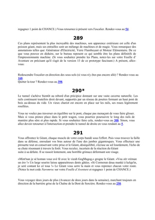 regagnez 1 point de CHANCE.) Vous retournez à présent vers l'escalier. Rendez-vous au 54.
289
Ces plans représentent la plus incroyable des machines, son apparence extérieure est celle d'un
poisson géant, mais ses entrailles sont un mélange de machines et de magie. Vous remarquez des
annotations telles que: Générateur d'Electricité, Verre Flamboyant et Moteur Elémentaire. De ce
que vous pouvez en déduire, sur le bureau reposent ce qui semble être les plans définitifs de
l'impressionnante machine. (Si vous souhaitez prendre les Plans, notez-les sur votre Feuille d’
Aventure en précisant qu'il s'agit de la version 13 de ce prototype fascinant.) A présent, allez-
vous:
Redescendre l'escalier en direction des sous-sols (si vous n'y êtes pas encore allé) ? Rendez-vous au
160.
Quitter la tour ? Rendez-vous au 398.
290*
Le tunnel s'achève bientôt au rebord d'un précipice donnant sur une vaste caverne naturelle. Les
rails continuent toutefois droit devant, supportés par un réseau de poutres formant un haut pont de
bois au-dessus du vide. Un vieux chariot est encore en place sur les rails, ses roues légèrement
rouillées.
Vous ne voulez pas traverser en équilibre sur le pont, chaque pas menaçant de vous faire glisser.
Mais si vous prenez place dans le petit wagon, vous pourriez poursuivre le long des rails de
manière plus sûre et plus rapide. Si vous souhaitez faire cela, rendez-vous au 308. Sinon, vous
allez devoir retourner à l'intersection et prendre le tunnel de droite en vous rendant au 5.
291
Vous affrontez le Géant, chaque muscle de votre corps bandé sous l'effort. Puis vous trouvez la faille
dans sa défense, enroulant vos bras autour de l'une des jambes gigantesques. Vous effectuez une
pirouette tout en conservant votre prise et le Géant, déséquilibré, s'écrase au sol lourdement, l'écho de
sa chute résonnant à travers la forêt. Vous reculez, incertain de la réaction du Géant
suite à sa défaite. Il se rassoit lentement, une horrible grimace déformant son visage.
«Mint'nan je sé koman vouz avé fé avec le vieuh GogMagog,» grogne le Géant. «Vou zét vréman
un éro !» Un large sourire laisse apparaitreses dents gâtées. «Si Cormoran doua manké à kelqu'in,
je seré contant ke cé toua !» Le Géant vous serre la main et vous reprenez chacun votre route.
(Notez le mot code Naromroc sur votre Feuille d’Aventure et regagnez 1 point de CHANCE.)
Vous voyagez deux jours de plus (Avancez de deux jours dans la semaine), marchant toujours en
direction de la barrière grise de la Chaîne de la Dent de Sorcière. Rendez-vous au 250.
 