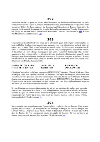 292
Vous vous rendez à la proue du navire, portez la corne à vos lèvres et soufflez dedans. Un bruit
sourd résonne sur les vagues et, lorsqu'il atteint le brouillard, se transforme en une puissante onde
sonore qui déchire les liens magiques qui formaient cet Elémentaire de Brume. Vous retirez la
corne de vos lèvres et le bruit cesse. Le brouillard n'est plus, permettant au Tempête de poursuivre
son voyage sur les flots. Tentez votre Chance. Si vous êtes Chanceux, rendez-vous au 359. Si vous
êtes Malchanceux, rendez-vous au 147.
293
Vous ramassez la statuette et vous notez, en la retournant, qu'un mot est gravé dans l'argile à sa
base: Arkholith. Soudain, vous ressentez une secousse, vous vous détournez du socle de pierre et
courrez vers la sortie. Mais avant d'avoir pu atteindre le tunnel, les énormes rochers parsemant le
sol de la caverne roulent les uns vers les autres devant vous, accompagnés de craquements sourds,
et fusionnent en deux choses monstrueuses aux corps vaguement humanoïde. Des fissures
apparaissent dans certains rochers et s'écartent, formant des bouches béantes dans lesquelles vous
distinguez des dents minérales, tandis que des quartzs deviennent des yeux scintillants. Si vous
voulez sortir de cet endroit sacré, siège du puissant pouvoir de la terre, vous allez devoir vous
débarrasser les Bêtes Rochers ensemble.
Première BETE ROCHER HABILETE: 8 ENDURANCE: 11
Seconde BETE ROCHER HABILETE: 8 ENDURANCE: 10
(Si aujourd'hui est Jour de la Terre, augmentez l'ENDURANCE des deux Bêtes de 1.) Grâce à Fléau
du Dragon, vous êtes capable d'entailler ces monstres, une épée non magique n'aurait rien fait.
Toutefois, si vous possédez une arme contondante, telle une Masse ou un Marteau de Guerre,
chaque coup que vous porterez leur feront perdre 3 points d'ENDURANCE. Pour échanger Fléau du
Dragon contre une arme contondante, si vous en avez une, vous devez volontairement perdre un
Assaut où vos deux adversaires vous blesseront chacun.
Si vous détruisez ces monstres élémentaires, les prit ses qui habitaient les rochers sont renvoyés
vers le Plan Elémentaire de la Terre et ceux-ci explosent en une myriade d'échardes. (Notez la
Statuette d'Argile sur votre Feuille d’Aventure et regagnez 1 point de CHANCE.) Vous revenez
prudemment vers l'entrée de la mine, mais avant que vous ne puissiez sortir, le séisme revient,
toujours plus fort ! Rendez-vous au 10.
294
Au moment où vous vous détournez du Dragon, celui-ci crache un cône de flammes. Vous perdez
6 points d'ENDURANCE. (Si vous possédez un Tatouage de Dragon, un Bouclier Dragon, une
Cape en Peau de Dragon ou aviez bu une Potion de Protection contre le Feu avant de pénétrer
dans les Tunnels de Feu, vous pouvez réduire ces dégâts de 2 points.) Si vous survivez à ce
brasier, vous courrez à nouveau dans le passage. Rendez-vous au 344.
 