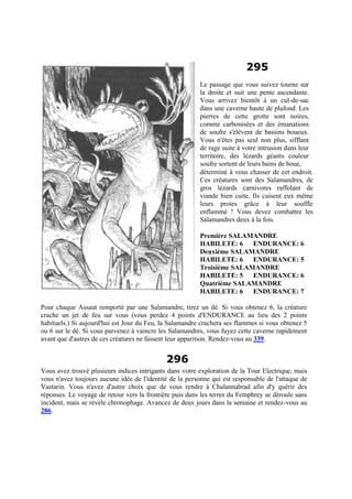 295
Le passage que vous suivez tourne sur
la droite et suit une pente ascendante.
Vous arrivez bientôt à un cul-de-sac
dans une caverne haute de plafond. Les
pierres de cette grotte sont noires,
comme carbonisées et des émanations
de soufre s'élèvent de bassins boueux.
Vous n'êtes pas seul non plus, sifflant
de rage suite à votre intrusion dans leur
territoire, des lézards géants couleur
soufre sortent de leurs bains de boue,
déterminé à vous chasser de cet endroit.
Ces créatures sont des Salamandres, de
gros lézards carnivores raffolant de
viande bien cuite. Ils cuisent eux même
leurs proies grâce à leur souffle
enflammé ! Vous devez combattre les
Salamandres deux à la fois.
Première SALAMANDRE
HABILETE: 6 ENDURANCE: 6
Deuxième SALAMANDRE
HABILETE: 6 ENDURANCE: 5
Troisième SALAMANDRE
HABILETE: 5 ENDURANCE: 6
Quatrième SALAMANDRE
HABILETE: 6 ENDURANCE: 7
Pour chaque Assaut remporté par une Salamandre, tirez un dé. Si vous obtenez 6, la créature
crache un jet de feu sur vous (vous perdez 4 points d'ENDURANCE au lieu des 2 points
habituels.) Si aujourd'hui est Jour du Feu, la Salamandre crachera ses flammes si vous obtenez 5
ou 6 sur le dé. Si vous parvenez à vaincre les Salamandres, vous fuyez cette caverne rapidement
avant que d'autres de ces créatures ne fassent leur apparition. Rendez-vous au 339.
296
Vous avez trouvé plusieurs indices intrigants dans votre exploration de la Tour Electrique, mais
vous n'avez toujours aucune idée de l'identité de la personne qui est responsable de l'attaque de
Vastarin. Vous n'avez d'autre choix que de vous rendre à Chalannabrad afin d'y quérir des
réponses. Le voyage de retour vers la frontière puis dans les terres du Femphrey se déroule sans
incident, mais se révèle chronophage. Avancez de deux jours dans la semaine et rendez-vous au
286.
 