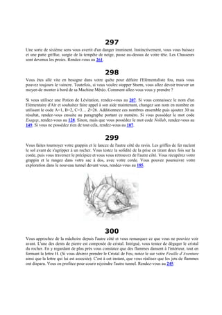 297
Une sorte de sixième sens vous avertit d'un danger imminent. Instinctivement, vous vous baissez
et une patte griffue, surgie de la tempête de neige, passe au-dessus de votre tête. Les Chasseurs
sont devenus les proies. Rendez-vous au 261.
298
Vous êtes allé vite en besogne dans votre quête pour défaire l'Elémentaliste fou, mais vous
pouvez toujours le vaincre. Toutefois, si vous voulez stopper Sturm, vous allez devoir trouver un
moyen de monter à bord de sa Machine Météo. Comment allez-vous vous y prendre ?
Si vous utilisez une Potion de Lévitation, rendez-vous au 207. Si vous connaissez le nom d'un
Elémentaire d'Air et souhaitez faire appel à son aide maintenant, changez son nom en nombre en
utilisant le code A=1, B=2, C=3… Z=26. Additionnez ces nombres ensemble puis ajoutez 30 au
résultat, rendez-vous ensuite au paragraphe portant ce numéro. Si vous possédez le mot code
Esagep, rendez-vous au 128. Sinon, mais que vous possédez le mot code Nollab, rendez-vous au
149. Si vous ne possédez rien de tout cela, rendez-vous au 107.
299
Vous faites tournoyer votre grappin et le lancez de l'autre côté du ravin. Les griffes de fer raclent
le sol avant de s'agripper à un rocher. Vous testez la solidité de la prise en tirant deux fois sur la
corde, puis vous traversez le précipice et vous vous retrouvez de l'autre côté. Vous récupérez votre
grappin et le rangez dans votre sac à dos, avec votre corde. Vous pouvez poursuivre votre
exploration dans le nouveau tunnel devant vous, rendez-vous au 185.
300
Vous approchez de la mâchoire depuis l'autre côté et vous remarquez ce que vous ne pouviez voir
avant. L'une des dents de pierre est composée de cristal. Intrigué, vous tentez de dégager le cristal
du rocher. En y regardant de plus près vous constatez que des flammes dansent à l'intérieur, tout en
formant la lettre H. (Si vous désirez prendre le Cristal de Feu, notez le sur votre Feuille d’Aventure
ainsi que la lettre qui lui est associée). C'est à cet instant, que vous réalisez que les jets de flammes
ont disparu. Vous en profitez pour courir rejoindre l'autre tunnel. Rendez-vous au 245.
 