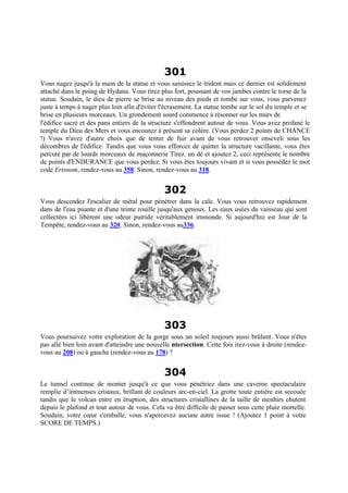 301
Vous nagez jusqu'à la main de la statue et vous saisissez le trident mais ce dernier est solidement
attaché dans le poing de Hydana. Vous tirez plus fort, poussant de vos jambes contre le torse de la
statue. Soudain, le dieu de pierre se brise au niveau des pieds et tombe sur vous, vous parvenez
juste à temps à nager plus loin afin d'éviter l'écrasement. La statue tombe sur le sol du temple et se
brise en plusieurs morceaux. Un grondement sourd commence à résonner sur les murs de
l'édifice sacré et des pans entiers de la structure s'effondrent autour de vous. Vous avez profané le
temple du Dieu des Mers et vous encourez à présent sa colère. (Vous perdez 2 points de CHANCE
!) Vous n'avez d'autre choix que de tenter de fuir avant de vous retrouver enseveli sous les
décombres de l'édifice. Tandis que vous vous efforcez de quitter la structure vacillante, vous êtes
percuté par de lourds morceaux de maçonnerie Tirez. un dé et ajoutez 2, ceci représente le nombre
de points d'ENDURANCE que vous perdez. Si vous êtes toujours vivant et si vous possédez le mot
code Ertsnom, rendez-vous au 358. Sinon, rendez-vous au 318.
302
Vous descendez l'escalier de métal pour pénétrer dans la cale. Vous vous retrouvez rapidement
dans de l'eau puante et d'une teinte rouille jusqu'aux genoux. Les eaux usées du vaisseau qui sont
collectées ici libèrent une odeur putride véritablement immonde. Si aujourd'hui est Jour de la
Tempête, rendez-vous au 320. Sinon, rendez-vous au336.
303
Vous poursuivez votre exploration de la gorge sous un soleil toujours aussi brûlant. Vous n'êtes
pas allé bien loin avant d'atteindre une nouvelle ntersection. Cette fois irez-vous à droite (rendez-
vous au 208) ou à gauche (rendez-vous au 178) ?
304
Le tunnel continue de monter jusqu'à ce que vous pénétriez dans une caverne spectaculaire
remplie d’immenses cristaux, brillant de couleurs arc-en-ciel. La grotte toute entière est secouée
tandis que le volcan entre en éruption, des structures cristallines de la taille de menhirs chutent
depuis le plafond et tout autour de vous. Cela va être difficile de passer sous cette pluie mortelle.
Soudain, votre cœur s'emballe, vous n'apercevez aucune autre issue ! (Ajoutez 1 point à votre
SCORE DE TEMPS.)
 