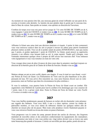 Au moment où vous pensiez être fait, une morceau géant de cristal s'effondre sur une paroi de la
caverne et éventre cette dernière. La lumière du jour pénètre dans la grotte par le nouveau trou
dans le flanc du volcan. Sans perdre un instant, vous sprintez en direction de l'ouverture.
Combien de temps avez-vous mis pour arriver jusque là ? Si votre SCORE DE TEMPS est de 4,
vous regagnez 1 point de CHANCE et rendez-vous au 388. Si votre SCORE DE TEMPS est de 5,
rendez-vous au 323. Si votre SCORE DE TEMPS est de 6, rendez-vous au 353, et si votre SCORE
DE TEMPS est de 7, rendez-vous au 373.
305
Affronter le Géant sans arme était une décision téméraire et risquée. A peine la lutte commencé,
vous vous retrouvez soulevé dans les airs et projeté à travers les arbres pour atterrir lourdement
plusieurs mètres au-delà. Tirez un dé et perdez autant de points d'ENDURANCE, mais pas moins
que 2 points, et perdez également 1 point de CHANCE. Le Géant, ayant prouvé sa supériorité,
retourne à ses affaires vous laissant étalé au sol, le corps meurtri. Tandis qu'il s'éloigne, vous
l'entendez marmonner quelque chose à propos de défi envers leur nouveau chef. Vous ramassez
votre équipement et vous vous remettez en route de votre côté.
Vous voyagez deux jours de plus (Avancez de deux jours dans la semaine), marchant toujours en
direction de la barrière grise de la Chaîne de la Dent de Sorcière. Rendez-vous au 250.
306
Matteus attrape un pot en terre scellé, depuis une étagère. Il vous la tend en vous disant: «voici
une Potion de Force de Géant. Les Elémentaires de Terre sont les plus batailleurs et les plus
puissants de tous. S'il vous arrive d'en rencontrer un, vous serez heureux d'avoir ceci en votre
possession, mais ne l'utilisez que dans les circonstances les plus extrêmes.»
Si vous le souhaitez, vous pourrez boire la Potion de Force de Géant avant un combat. Elle
augmentera votre Habileté de 2 points pour tout le combat et les dommages que vous causerez de
1 point, mais il n'y a qu'une seule dose. Notez la Potion de Force de Géant sur votre Feuille
d’Aventure et rendez-vous au 193.
307
Vous vous faufilez prudemment, passant de buisson en rocher afin de dissimuler votre présence
aux regards des barbares. Vous avez failli, à une o u deux reprises, croiser les rondes de
patrouilles montées, et vous avez même du rebrousse chemin sur quelques mètres afin de
chercher un moyen plus sûr de passer. Mais toute cette prudence s'avère finalement payante et
vous vous retrouvez bientôt au niveau des tentes en peaux d'animaux.
Vous progressez vers le centre du camp, passant devant des enclos de chevaux, des forgerons
martelant de nouvelles armes et des armuriers confectionnant les équipements des maraudeurs.
Vous contournez une tente et vous vous arrêtez net, vingt mètres devant vous se trouve une autre
tente beaucoup plus grande et luxueuse. L'entrée est surveillée par deux gardes, postés devant un
 