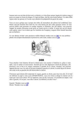 homme assis sur un trône de bois noir, ce dernier e st vêtu d'une armure laquée de couleur rouge et
porte un casque en forme de dragon. Il s'agit du Khan, chef de cette horde barbare. Un sabre effilé
repose entre ses genoux et il scrute avec attention les préparatifs de guerre du camp.
Vous en savez quelque peu à propos des tribus de maraudeurs des plaines du Lendleland, leurs
Khans sont des hommes fiers dont les vies sont dictées par des codes guerriers stricts. Si vous
pouviez défier cette personne en combat singulier et l'humilier, par une défaite, vous pourriez
stopper les projets d'invasion avant qu'ils ne soient arrivés à terme. Il serait très osé de choisir
cette option, mais il est évident que les frontières du Femphrey risquent d'être bientôt harcelées
par ces barbares.
Si vous désirez révéler votre position et défier Khan,le rendez-vous au 348. Si vous préférez
plutôt vous éclipser discrètement et poursuivre votre route, rendez-vous au 328.
308
Vous attachez votre lanterne devant le chariot puis vous montez à l'intérieur et, grâce à votre
épée, vous le mettez en mouvement. Aussitôt que les rails dépassent le bord du précipice, elle
poursuive vers le bas et le wagon commence à prendre de la vitesse. Soudain, une jonction
apparait devant vous, les rails se divisent et partent à gauche et à droite, la seule façon de choisir
une route est de se pencher du côté désiré dans le chariot.
Choisissez quel chemin doit emprunter le wagon, gauche ou droite, puis tirez trois dés. Si le total
est inférieur ou égal à votre score d'ENDURANCE, vous avez réussi à diriger le chariot vers la
route que vous aviez choisi. S'il est supérieur, tirez un dé à nouveau, si le résultat est impair, vous
allez à gauche, s'il est pair, vous allez à droite. En définitif, où allez-vous ?
Gauche ? Rendez-vous au 122.
Droite ? Rendez-vous au 138.
 