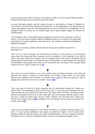 (avancez de deux jours dans la semaine.) Au fond de la vallée, se trouve un petit village paisible, à
l'ombre d'un barrage en bois retenant les eaux de la rivière.
La route détrempée serpente entre les champs boueux et vous amène au village de Tumbleweir.
Votre arrivée a tôt fait d'attirer l'attention du maire local, vos faits légendaires sont connus même en
ce lieu, qui requière un peu de votre temps pour boire un verre à la taverne en sa compagnie. Il vous
explique bientôt les raisons de son anxiété tandis que la pluie battante frappe les carreaux de
l'établissement.
«C'est la pluie,» dit-il. «Elle tombe comme ça depuis une semaine et ne semble pas vouloir se
calmer.» Il est clair que la Machine Météo de Balthazar Sturm a eu un effet sur le temps dans
cette partie du royaume également. «Les eaux du lac sont montées au point de pratiquement
dépasser le barrage.»
«Mais n'y a-t-il pas des conduits construits dans le barrage pour relâcher la pression ?»
demandez-vous.
«Oui, il y en a, mais le barrage a été construit par les Nains il y a des siècles et il n'en reste plus
aucun dans cette région qui sache comment ouvrir les conduits. Ils sont connectés à une série de
valves, mais nous n'osons pas y toucher car nous craignons de faire une erreur et d'engloutir ainsi le
village sous des tonnes d'eau. J'ai entendu dire que vous possédiez un esprit aiguisé qui a résolu plus
d'un problème, vous pourriez nous aider ici.»Si vous pensez que vous pouvez faire quelque chose,
rendez-vous au 85. Sinon, rendez-vous au 52.
5
Vous suivez le tunnel de droite et vous vous enfoncez dans les ténèbres humides. Vous n'êtes pas
allé bien loin lorsque la lumière de votre lanterne vous révèle un autre tunnel sur votre droite.
Désirez-vous emprunter cette nouvelle voie (rendez-vous au 27) ou allez-vous poursuivre dans le
passage dans lequel vous vous trouvez (rendez-vous au 310) ?
6
Vous vous tenez au bord de la faille, regardant dans les profondeurs sombres de l'Abysse du
Poisson Noir. Vous distinguez à peine le fond, mais vous y voyez assez pour entrapercevoir une
vallée formant un niveau inférieur du fond marin. De l'autre côté de la fissure, un énorme rocher
présente une grande ouverture sur le côté, située dans une sorte de passe naturelle entre les murs
du récif, il s'agit de l'entrée d'une caverne sombre. Désirez-vous descendre dans l'Abysse du
Poisson Noir (rendez-vous au 146) ou préférez-vous vous diriger vers la caverne un peu plus loin
(rendez-vous au 46) ?
7
«Vous avez correctement répondu,» vous informe le Gardien. «A présent, comment puis-je vous
aider ?» Vous racontez rapidement votre quête au mystérieux Gardien, votre but final étant
d'arrêter la folie du mage du temps et de vaincre les Elémentaires. «Ah, oui,» répond le Gardien
des Quatre Vents, «je connais ce Balthazar Sturm. Il exerce une suprématie magique sur les
 