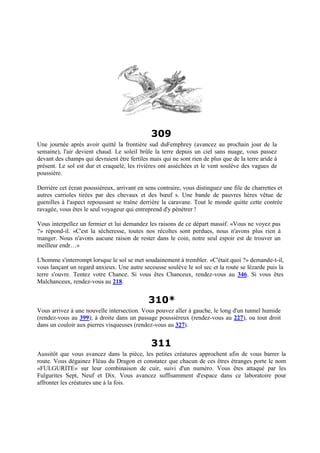 309
Une journée après avoir quitté la frontière sud duFemphrey (avancez au prochain jour de la
semaine), l'air devient chaud. Le soleil brûle la terre depuis un ciel sans nuage, vous passez
devant des champs qui devraient être fertiles mais qui ne sont rien de plus que de la terre aride à
présent. Le sol est dur et craquelé, les rivières ont asséchées et le vent soulève des vagues de
poussière.
Derrière cet écran poussiéreux, arrivant en sens contraire, vous distinguez une file de charrettes et
autres carrioles tirées par des chevaux et des bœuf s. Une bande de pauvres hères vêtue de
guenilles à l'aspect repoussant se traîne derrière la caravane. Tout le monde quitte cette contrée
ravagée, vous êtes le seul voyageur qui entreprend d'y pénétrer !
Vous interpellez un fermier et lui demandez les raisons de ce départ massif. «Vous ne voyez pas
?» répond-il. «C'est la sécheresse, toutes nos récoltes sont perdues, nous n'avons plus rien à
manger. Nous n'avons aucune raison de rester dans le coin, notre seul espoir est de trouver un
meilleur endr…»
L'homme s'interrompt lorsque le sol se met soudainement à trembler. «C'était quoi ?» demande-t-il,
vous lançant un regard anxieux. Une autre secousse soulève le sol sec et la route se lézarde puis la
terre s'ouvre. Tentez votre Chance. Si vous êtes Chanceux, rendez-vous au 346. Si vous êtes
Malchanceux, rendez-vous au 218.
310*
Vous arrivez à une nouvelle intersection. Vous pouvez aller à gauche, le long d'un tunnel humide
(rendez-vous au 399); à droite dans un passage poussiéreux (rendez-vous au 227), ou tout droit
dans un couloir aux pierres visqueuses (rendez-vous au 327).
311
Aussitôt que vous avancez dans la pièce, les petites créatures approchent afin de vous barrer la
route. Vous dégainez Fléau du Dragon et constatez que chacun de ces êtres étranges porte le nom
«FULGURITE» sur leur combinaison de cuir, suivi d'un numéro. Vous êtes attaqué par les
Fulgurites Sept, Neuf et Dix. Vous avancez suffisamment d'espace dans ce laboratoire pour
affronter les créatures une à la fois.
 