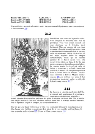 Premier FULGURITE HABILETE: 6 ENDURANCE: 4
Deuxième FULGURITE HABILETE: 5 ENDURANCE: 5
Troisième FULGURITE HABILETE: 6 ENDURANCE: 5
Si vous éliminez vos trois adversaires, notez les numéros des Fulgurites que vous avez combattus
et rendez-vous au 351.
312
Sans hésiter, vous sautez sur le premier rocher.
Vous atteignez le deuxième sans plus de
problèmes. Vous vous sentez confiant, car
vous atterrissez sur le troisième aussi
facilement. Mais, au moment où vous vous
prépariez à franchir le quatrième rocher, vous
remarquez des remous dans la lave, et quelque
chose de monstrueux émerge de la rivière de
feu. Vous dégainez Fléau du Dragon
instinctivement, tandis que la créature
continue de se dresser devant vous. Elle
mesure trois mètres de haut, de la tête aux
cuisses, ses genoux étant plongés dans la lave.
La créature semble être formée de roche en
fusion et commence à refroidir maintenant
qu'elle est exposée à l'air, une peau rugueuse et
noire se forme autour du monstre. Désirez-
vous combattre la Bête de Magma (rendez-
vous au 191), ou préférez-vous tenter de fuir
en sautant sur les derniers rochers au milieu de
la lave (rendez-vous au 231) ?
313
Le chasseur se présente sous le nom de Sylas
et vous dit qu'il serait mieux de se mettre en
route sans perdre de temps, le premier à
revenir remporte la récompense après tout. Ce genre de créature est réputé pour faire sa tanière
dans les pics au nord d’Eerie side, les marais à l'e st et même dans le lac Eerie. Mais où trouverez-
vous le repaire du Dragon de Tempête, s'il existe éllementaire ?
Une fois que vous êtes à l'extérieur de la ville, vous commencez à traquer la moindre piste de la
bête. Testez votre Habileté en soustrayant 2 du jet de dés si vous possédez un Croc-Dague. Si
c'est un succès, rendez-vous au 357. Si c'est un échec, rendez-vous au 195.
 