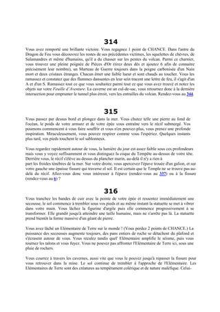 314
Vous avez remporté une brillante victoire. Vous regagnez 1 point de CHANCE. Dans l'antre du
Dragon de Feu vous découvrez les restes de ses précédentes victimes, les squelettes de chèvres, de
Salamandres et même d'humains, qu'il a du chasser sur les pentes du volcan. Parmi ce charnier,
vous trouvez une pleine poignée de Pièces d'Or (tirez deux dés et ajoutez 6 afin de connaitre
précisément leur nombre), un Marteau de Guerre toujours dans la poigne carbonisée d'un Nain
mort et deux cristaux étranges. Chacun émet une faible lueur et sont chauds au toucher. Vous les
ramassez et constatez que des flammes dansantes en leur sein tracent une lettre de feu, il s'agit d'un
A et d'un S. Ramassez tout ce que vous souhaitez parmi tout ce que vous avez trouvé et notez les
objets sur votre Feuille d’Aventure. La caverne est un cul-de-sac, vous retournez donc à la dernière
intersection pour emprunter le tunnel plus étroit, vers les entrailles du volcan. Rendez-vous au 344.
315
Vous passez par dessus bord et plongez dans la mer. Vous chutez telle une pierre au fond de
l'océan, le poids de votre armure et de votre épée vous entraîne vers le récif submergé. Vos
poumons commencent à vous faire souffrir et vous n'en pouvez-plus, vous prenez une profonde
inspiration. Miraculeusement, vous pouvez respirer comme vous l'espériez. Quelques instants
plus tard, vos pieds touchent le sol sablonneux.
Vous regardez rapidement autour de vous, la lumière du jour est assez faible sous ces profondeurs
mais vous y voyez suffisamment et vous distinguez la coque du Tempête au-dessus de votre tête.
Derrière vous, le récif s'élève au dessus du plancher marin, au-delà il n'y a rien à
part les froides ténèbres de la mer. Sur votre droite, vous apercevez l'épave trouée d'un galion, et sur
votre gauche une épaisse fissure qui traverse el sol. Il est certain que le Temple ne se trouve pas au-
delà du récif. Allez-vous donc vous intéresser à l'épave (rendez-vous au 337) ou à la fissure
(rendez-vous au 6) ?
316
Vous tranchez les bandes de cuir avec la pointe de votre épée et ressentez immédiatement une
secousse, le sol commence à trembler sous vos pieds et au même instant la statuette se met à vibrer
dans votre main. Vous lâchez la figurine d'argile puis elle commence progressivement à se
transformer. Elle grandit jusqu'à atteindre une taille humaine, mais ne s'arrête pas là. La statuette
prend bientôt la forme massive d'un géant de pierre.
Vous avez lâché un Elémentaire de Terre sur le monde ! (Vous perdez 2 points de CHANCE.) La
puissance des secousses augmente toujours, des pans entiers de roche se détachent du plafond et
s'écrasent autour de vous. Vous reculez tandis quel' Elémentaire amplifie le séisme, puis vous
tournez les talons et vous fuyez. Vous ne pouvez pas affronter l'Elémentaire de Terre ici, sous une
pluie de rochers.
Vous courrez à travers les cavernes, aussi vite que vous le pouvez jusqu'à repasser la fissure pour
vous retrouver dans la mine. Le sol continue de trembler à l'approche de l'Elémentaire. Les
Elémentaires de Terre sont des créatures au tempérament colérique et de nature maléfique. Celui-
 