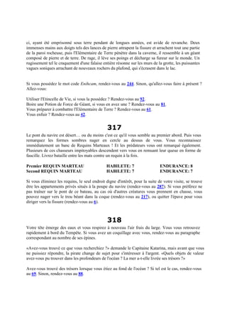 ci, ayant été emprisonné sous terre pendant de longues années, est avide de revanche. Deux
immenses mains aux doigts tels des lances de pierre attrapent la fissure et arrachent tout une partie
de la paroi rocheuse, puis l'Elémentaire de Terre pénètre dans la caverne, il ressemble à un géant
composé de pierre et de terre. De rage, il lève ses poings et décharge sa fureur sur le monde. Un
rugissement tel le craquement d'une falaise entière résonne sur les murs de la grotte, les puissantes
vagues soniques arrachant de nouveaux rochers du plafond, qui s'écrasent dans le lac.
Si vous possédez le mot code Enihcam, rendez-vous au 244. Sinon, qu'allez-vous faire à présent ?
Allez-vous:
Utiliser l'Etincelle de Vie, si vous la possédez ? Rendez-vous au 92.
Boire une Potion de Force de Géant, si vous en avez une ? Rendez-vous au 81.
Vous préparer à combattre l'Elémentaire de Terre ? Rendez-vous au 61.
Vous enfuir ? Rendez-vous au 42.
317
Le pont du navire est désert… ou du moins c'est ce qu'il vous semble au premier abord. Puis vous
remarquez les formes sombres nager en cercle au dessus de vous. Vous reconnaissez
immédiatement un banc de Requins Marteaux ! Et les prédateurs vous ont remarqué également.
Plusieurs de ces chasseurs impitoyables descendent vers vous en remuant leur queue en forme de
faucille. Livrez bataille entre les mats contre un requin à la fois.
Premier REQUIN MARTEAU HABILETE: 7 ENDURANCE: 8
Second REQUIN MARTEAU HABILETE: 7 ENDURANCE: 7
Si vous éliminez les requins, le seul endroit digne d'intérêt, pour la suite de votre visite, se trouve
être les appartements privés situés à la poupe du navire (rendez-vous au 287). Si vous préférez ne
pas traîner sur le pont de ce bateau, au cas où d'autres créatures vous prennent en chasse, vous
pouvez nager vers le trou béant dans la coque (rendez-vous au 217), ou quitter l'épave pour vous
diriger vers la fissure (rendez-vous au 6).
318
Votre tête émerge des eaux et vous respirez à nouveau l'air frais du large. Vous vous retrouvez
rapidement à bord du Tempête. Si vous avez un coquillage avec vous, rendez-vous au paragraphe
correspondant au nombre de ses épines.
«Avez-vous trouvé ce que vous recherchiez ?» demande le Capitaine Katarina, mais avant que vous
ne puissiez répondre, la pirate change de sujet pour s'intéresser à l'argent. «Quels objets de valeur
avez-vous pu trouver dans les profondeurs de l'océan ? La mer a-t-elle livrée ses trésors ?»
Avez-vous trouvé des trésors lorsque vous étiez au fond de l'océan ? Si tel est le cas, rendez-vous
au 69. Sinon, rendez-vous au 88.
 
