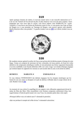 319
Après quelques dizaines de mètres, le nouveau tunnel arrive à une nouvelle intersection en T.
L'air sec des Tunnels de Feu devient de plus en plus chaud et vous avez du mal à respirer. Aussi
longtemps que vous serez dans le volcan, vous devez réduire votre HABILETE de 1 point.
Toutefois, si vous buvez une Potion de Protection contre le Feu, si vous portez une Cape en Peau
de Dragon ou si vous possédez un Tatouage de Dragon, vous pouvez ignorer cette pénalité.
Quelle direction allez-vous prendre ? A gauche (rendez-vous au 339) ou à droite (rendez-vous au
295) ?
320
De soudains remous agitent la surface de l'eau avant qu'une pile de détritus puants n'émerge de cette
fange. L'amas est composé de morceaux de bois vermoulus, de tissus pourris, de bouts de voiles
déchirés et de composants métalliques rouillés; le tout présentant une forme vaguement humanoïde
et un trou semblable à une bouche déformée siffle vers votre visage. Les résidus d'énergie magique
qui suintent depuis les appareils du vaisseau se sont écoulés dans la cale et ont animé les débris.
DETRITUS HABILETE: 8 ENDURANCE: 8
Si vous réduisez l'ENDURANCE des déchets magiques 0,à les énergies ésotériques qui les
liaient les uns aux autres se dissipent et la pile de détritus s'effondre dans la soupe infecte de la
cale. Rendez-vous au 336.
321
Au moment où vous retirez le coquillage de son support, trois silhouettes apparaissent devant la
statue du Dieu des Mers. Elles ressemblent à des femmes composées entièrement d'eau, leur
regard intense à l'éclat de perle tourné vers vous Vous. les entendez parler dans votre esprit.
«Pourquoi défiez-vous cet endroit sacré ?» demande la première.
«Qui ose profaner le temple de la Mer divine ?» demande la deuxième.
 