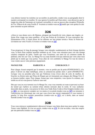 vous désirez tourner les roulettes sur un nombre en particulier, rendez-vous au paragraphe dont le
numéro correspond à ce nombre. Si vous ignorez le nombre qu'il faut entrer, vous découvrez que la
trappe du crâne de l'automate est à présent verrouillée et vous ne pouvez plus récupérer l'Etincelle
de Vie. Effacez-la de votre Feuille d’ Aventure et rendez-vous au 54 tandis que vous quittez la cale
pour remonter au pont inférieur.
326
«Alors je vous donne ceci,» dit Matteus, attrapant une bouteille de verre, depuis une étagère, en
forme d'un visage aux joues gonflées. «C'est une Potion de Lévitation. Si vous rencontrez des
Elémentaires d'Air, il serait mieux de les affronte sur leur propre terrain.» Notez la Potion de
Lévitation sur votre Feuille d’Aventure et rendez-vous au 193.
327
Vous progressez le long du passage lorsque vous entendez soudainement un bruit étrange derrière
vous, le bruit d'une serpière mouillée tombant au sol. Vous vous retournez pour voir une étrange
créature composée de gelée. Tandis que vous l'examinez, une autre de ces créatures tombe du
plafond, cette fois sur vous. Le Mange Fer au corps d'amibe n'est pas intéressé par votre chair mais
plutôt par le métal que vous portez. Vous allez de voir combattre le Mange Fer tout de même si
vous voulez sauver votre précieux équipement.
MANGE FER HABILETE: 4 ENDURANCE: 5
Pour chaque Assaut remporté par le monstre, vous ne perdez pas de point d'ENDURANCE, à la
place il dévore un objet métallique, arme ou armure(vous perdez alors 1 point d'HABILETE).
Lorsque vous ne possédez plus rien qui l'intéresse (vous n'avez plus de cotte de mailles, de
bouclier ou d'arme autre que Fléau du Dragon qui est immunisée aux attaques des Mange Fer), il
se laissera tomber, repus. Pour chaque Assaut que vous remportez, vous éjectez la créature, qui
tombe au sol où vous pouvez l'achever sans mal.
Dès que vous en avez terminé avec le Mange Fer, vous vous remettez en route et parvenez au bout
du tunnel qui s'achève au sommet d'une chemin écreusée dans la roche. Si vous souhaitez
descendre dans ce puits, vous pouvez le faire avec l'aide d'une Corde et d'un Grappin (rendez-vous
au 383), ou vous pouvez compter sur vos mains et vos pieds (rendez-vous au 347) ou retourner à
l'intersection (en choisissant une voie que vous n'avez pas encore empruntée) et vous tournez à
gauche, le long d'un corridor poussiéreux (rendez-vous au 227), ou à droite, dans un tunnel
humide (rendez-vous au 399).
328
Vous vous retrouvez soudainement à découvert lorsque vous faites demi-tour pour quitter le camp.
Testez votre Habileté. Si c'est un succès, rendez-vous au 175. Si c'est un échec, vous êtes surpris
par une patrouille (rendez-vous au 348).
 