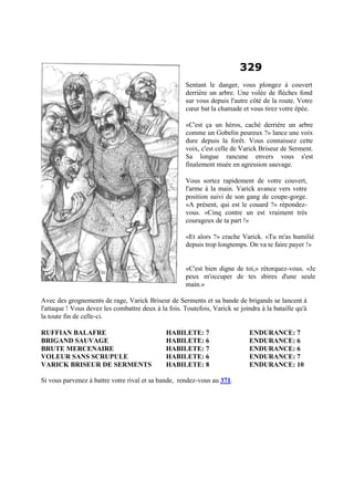 329
Sentant le danger, vous plongez à couvert
derrière un arbre. Une volée de flèches fond
sur vous depuis l'autre côté de la route. Votre
cœur bat la chamade et vous tirez votre épée.
«C'est ça un héros, caché derrière un arbre
comme un Gobelin peureux ?» lance une voix
dure depuis la forêt. Vous connaissez cette
voix, c'est celle de Varick Briseur de Serment.
Sa longue rancune envers vous s'est
finalement muée en agression sauvage.
Vous sortez rapidement de votre couvert,
l'arme à la main. Varick avance vers votre
position suivi de son gang de coupe-gorge.
«A présent, qui est le couard ?» répondez-
vous. «Cinq contre un est vraiment très
courageux de ta part !»
«Et alors ?» crache Varick. «Tu m'as humilié
depuis trop longtemps. On va te faire payer !»
«C'est bien digne de toi,» rétorquez-vous. «Je
peux m'occuper de tes sbires d'une seule
main.»
Avec des grognements de rage, Varick Briseur de Serments et sa bande de brigands se lancent à
l'attaque ! Vous devez les combattre deux à la fois. Toutefois, Varick se joindra à la bataille qu'à
la toute fin de celle-ci.
RUFFIAN BALAFRE HABILETE: 7 ENDURANCE: 7
BRIGAND SAUVAGE HABILETE: 6 ENDURANCE: 6
BRUTE MERCENAIRE HABILETE: 7 ENDURANCE: 6
VOLEUR SANS SCRUPULE HABILETE: 6 ENDURANCE: 7
VARICK BRISEUR DE SERMENTS HABILETE: 8 ENDURANCE: 10
Si vous parvenez à battre votre rival et sa bande, rendez-vous au 371.
 