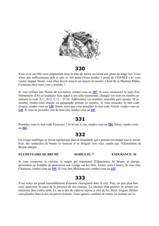 330
Vous avez sacrifié votre préparation dans la hâte de mettre un terme aux plans du mage fou. Vous
n'êtes pas suffisamment prêt et cela se fait sentir.(Vous perdez 1 point de CHANCE.) Si vous
voulez stopper Sturm, vous allez devoir trouver un moyen de monter à bord de sa Machine Météo.
Comment allez-vous vous y prendre ?
Si vous utilisez une Potion de Lévitation, rendez-vous au 207. Si vous connaissez le nom d'un
Elémentaire d'Air et souhaitez faire appel à son aide maintenant, changez son nom en nombre en
utilisant le code A=1, B=2, C=3… Z=26. Additionnez ces nombres ensemble puis ajoutez 30 au
résultat, rendez-vous ensuite au paragraphe portant ce numéro. Si vous possédez le mot code
Esagep, rendez-vous au 128. Sinon, mais que vous possédez le mot code Nollab, rendez-vous au
149. Si vous ne possédez rien de tout cela, rendez-vous au 107.
331
Possédez-vous le mot code Etamotua ? Si tel est le cas, rendez-vous au 280. Sinon, rendez-vous
au 262.
332
Un visage maléfique se forme rapidement dans le brouillard, qui à présent enveloppe tout le navire.
Puis, des tentacules de brume se forment et se dirigent vers vous, tandis que l'Elémentaire de
Brume attaque.
ELEMENTAIRE DE BRUME HABILETE: 7 ENDURANCE: 10
Si vous remportez la victoire, la magie qui maintenait l'Elémentaire de Brume se dissipe,
permettant au Tempête de poursuivre son voyage sur les flots. Tentez votre Chance. Si vous êtes
Chanceux, rendez-vous au 359. Si vous êtes Malchanceux, rendez-vous au 147.
333
Vous notez un grand rassemblement d'oiseaux charognard dans le ciel. Puis, un peu plus loin
vous apercevez la cause de la présence de tels oiseaux. La carcasse d'un guerrier en armure est
retournée face contre terre. Le sac à dos du cadavre repose à côté de lui. Deux longues flèches
sont plantées dans le dos du pauvre homme. Vous ignorez combien de temps cet homme est ici,
 