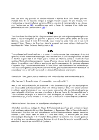 mais c'est assez long pour que les vautours viennent se repaître de sa chair. Tandis que vous
avancez, trois de ces vautours occupés à manger poussent soudain des cris rauques, vous
avertissant de ne pas approcher de leur repas. Désirez-vous tout de même prendre le sac à dos du
mort (rendez-vous au 248), ou préférez-vous partir et laisser les vautours à leur festin pour
poursuivre votre route (rendez-vous au 148) ?
334
Vous êtes chassé du village par les villageois remontés parce que vous ne pouvez pas faire pleuvoir
même si vous n'aviez jamais dit que vous le pouviez. Vous quittez Quartz énervé par de telles
réactions. Vous perdez 1 point de CHANCE. Vous poursuivez votre route vers le sud-ouest
pendant 2 jours (Avancez de deux jours dans la semaine), puis vous atteignez finalement les
désolations des Plaines Hurlantes. Rendez-vous au 83.
335
Vous enfoncez la clé dans le cadenas et la tournez. La main sur votre épée, vous poussez la porte et
apercevez un vieil homme aux cheveux gris vêtu d'une robe usée. Il vous dévisage derrière une paire
de lunettes en pince-nez. Il est évident que ce vieillard est retenu ici contre sa volonté et il vous
semble qu'il soit enfermé dans son propre bureau. L'homme est assis face à un établi, entouré par des
plans et des graphiques tracés à l'encre ainsi que de nombreuses maquettes des machines volantes et
d'engins de siège. En vous entendant entrer, il s'est d'ailleurs armé rapidement d'une baliste chargée.
Vous vous dévisagez tous deux pendant quelques instants, puis vous rassurez le vieil homme en lui
assurant que vous ne lui voulez aucun mal, ce dernier affiche alors un large sourire.
«Par tous les Dieux, je suis plus qu'heureux de vous voir !» déclare-t-il en sautant sur ses pieds.
«Qui êtes-vous ?» demandez-vous. «Et pourquoi êtes vous- enfermé ici ?»
«Oh, je vous prie de m'excuser», dit le vieillard. «J'étais tellement soulagé que vous ne soyez pas lui
que j'en ai oublié les bonnes manières. Mon nom est Inigo Cranck,» dit-il, vous tendant une main
tremblante. Vous la lui serrez et vous vous présentez vous même. «Ha oui, j'ai entendu parler de
vous,» répond-il. «Est-il vrai que vous aviez abattu la Tour de Guerre des Seigneurs Briciens ?»
Vous confirmez ses propos. «Du bon travail. Mais peu importe, où en étais-je ? Oh oui, vous me
demandiez ce que je faisais enfermé ic. Hé bien, c'est la décision de ce traître de Balthazar Sturm.»
«Balthazar Sturm,» dites-vous. «Je n'en ai jamais entendu parler.»
«Il étudiait autrefois au Collège des Mages de Chalannabrad, jusqu'à ce qu'il soit renvoyé pour
avoir tenté des expériences de sorcellerie hasardeuses et dangereuses. Mais je l'ignorais lorsque je
l'ai rencontré. Il fut bon avec moi, prétendant être un bienfaiteur et souhaitant apporter un soutien
financier à mes études. Mais au final, il a volé mon savoir, l'a détourné pour ses plans
machiavéliques de conquête et de revanche ! Il m'a gardé en vie seulement pour s'assurer qu'en cas
de problème avec sa précieuse machine du temps, je sois là pour lui apporter mon aide sous la
contrainte. Il a appelé son engin l'Œil du Cyclone. »
 