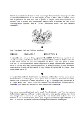éléments et possède Boreas, le Vent du Nord, sousascoupe. Pour contrer cette menace, je vous offre
le commandement temporaire de son frère Zephyrus, le Vent de l'Ouest. Afin de l'appeler, il vous
suffit de prononcer son nom, mais vous ne pourrez le conjurer qu'une seule et unique fois,
choisissez donc le moment avec discernement». (Notez le nom de Zephyrus sur votre Feuille
d’Aventure et vous regagnez 1 point de CHANCE.) «Maintenant reprenez votre quête.» Rendez-
vous au 159.
8
Vous n'avez d'autre choix que d'affronter le Colosse.
COLOSSE HABILETE: 9 ENDURANCE: 12
Si aujourd'hui est Jour de la Terre, augmentez l'HABILETE du Colosse de 1 point et son
ENDURANCE de 2 points. Si vous utilisez une arme contondante, comme un Marteau de Guerre
ou une Masse, chaque fois que vous remporterez un Assaut, vous ferez perdre 3 points
d'ENDURANCE à votre adversaire. Pour échanger Fléau du Dragon contre une arme contondante,
si vous en avez une, vous devez volontairement perdre un Assaut durant lequel le mage transformé
vous fera perdre 2 points d'ENDURANCE. Si vous réduisez l'ENDURANCE du Colosse à 3 ou
moins, rendez-vous au 29.
9
Si vous possédez une Corde et un Grappin, vous l'attachez solidement et vous vous laissez glisser
dans les ténèbres, ne souffrant qu'une douche glacée. Vous vous retrouvez alors d'une une caverne
naturelle, dans les entrailles de la terre (rendez-vous au 80). Si vous ne possédez pas de Corde et
de Grappin, Tentez votre Chance. Si vous êtes Chanceux, vous traversez sans encombre (rendez-
vous au 80), mais si vous êtes Malchanceux, vous glissez (rendez-vous au 38).
10
Vous courrez comme un dératé tandis que les tunnels s'écroulent derrière vous. Vous vous retrouvez
finalement dans le passage par lequel vous étiez entré dans la mine, épuisé et haletant, mais vivant.
Vous émergez sous la lumière du jour, clignant des yeux dans la clarté soudaine. Vous vous
effondrez au sol, totalement exténué, tandis qu'un nuage de poussière s'échappe de l'entrée de la
mine. Les Mines des Profondeurs Insondables sont à présent condamnées pour toujours.
 