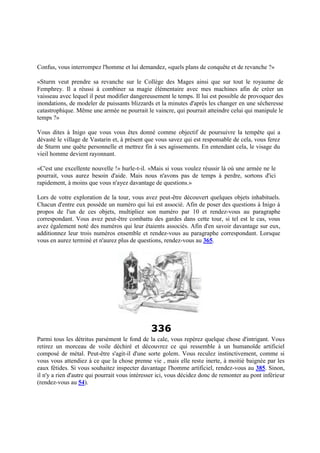 Confus, vous interrompez l'homme et lui demandez, «quels plans de conquête et de revanche ?»
«Sturm veut prendre sa revanche sur le Collège des Mages ainsi que sur tout le royaume de
Femphrey. Il a réussi à combiner sa magie élémentaire avec mes machines afin de créer un
vaisseau avec lequel il peut modifier dangereusement le temps. Il lui est possible de provoquer des
inondations, de modeler de puissants blizzards et la minutes d'après les changer en une sécheresse
catastrophique. Même une armée ne pourrait le vaincre, qui pourrait atteindre celui qui manipule le
temps ?»
Vous dites à Inigo que vous vous êtes donné comme objectif de poursuivre la tempête qui a
dévasté le village de Vastarin et, à présent que vous savez qui est responsable de cela, vous ferez
de Sturm une quête personnelle et mettrez fin à ses agissements. En entendant cela, le visage du
vieil homme devient rayonnant.
«C'est une excellente nouvelle !» hurle-t-il. «Mais si vous voulez réussir là où une armée ne le
pourrait, vous aurez besoin d'aide. Mais nous n'avons pas de temps à perdre, sortons d'ici
rapidement, à moins que vous n'ayez davantage de questions.»
Lors de votre exploration de la tour, vous avez peut-être découvert quelques objets inhabituels.
Chacun d'entre eux possède un numéro qui lui est associé. Afin de poser des questions à Inigo à
propos de l'un de ces objets, multipliez son numéro par 10 et rendez-vous au paragraphe
correspondant. Vous avez peut-être combattu des gardes dans cette tour, si tel est le cas, vous
avez également noté des numéros qui leur étaients associés. Afin d'en savoir davantage sur eux,
additionnez leur trois numéros ensemble et rendez-vous au paragraphe correspondant. Lorsque
vous en aurez terminé et n'aurez plus de questions, rendez-vous au 365.
336
Parmi tous les détritus parsèment le fond de la cale, vous repérez quelque chose d'intrigant. Vous
retirez un morceau de voile déchiré et découvrez ce qui ressemble à un humanoïde artificiel
composé de métal. Peut-être s'agit-il d'une sorte golem. Vous reculez instinctivement, comme si
vous vous attendiez à ce que la chose prenne vie , mais elle reste inerte, à moitié baignée par les
eaux fétides. Si vous souhaitez inspecter davantage l'homme artificiel, rendez-vous au 385. Sinon,
il n'y a rien d'autre qui pourrait vous intéresser ici, vous décidez donc de remonter au pont inférieur
(rendez-vous au 54).
 
