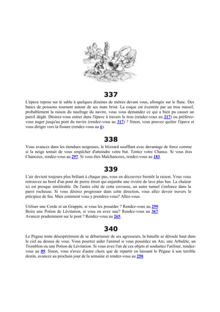 337
L'épave repose sur le sable à quelques dizaines de mètres devant vous, allongée sur le flanc. Des
bancs de poissons tournent autour de ses mats brisé. La coque est éventrée par un trou massif,
probablement la raison du naufrage du navire, vous vous demandez ce qui a bien pu causer un
pareil dégât. Désirez-vous entrer dans l'épave à travers le trou (rendez-vous au 217) ou préférez-
vous nager jusqu'au pont du navire (rendez-vous au 317) ? Sinon, vous pouvez quitter l'épave et
vous diriger vers la fissure (rendez-vous au 6).
338
Vous avancez dans les étendues neigeuses, le blizzard soufflant avec davantage de force comme
si la neige tentait de vous empêcher d'atteindre votre but. Tentez votre Chance. Si vous êtes
Chanceux, rendez-vous au 297. Si vous êtes Malchanceux, rendez-vous au 183.
339
L'air devient toujours plus brûlant à chaque pas, vous en découvrez bientôt la raison. Vous vous
retrouvez au bord d'un pont de pierre étroit qui enjambe une rivière de lave plus bas. La chaleur
ici est presque intolérable. De l'autre côté de cette crevasse, un autre tunnel s'enfonce dans la
paroi rocheuse. Si vous désirez progresser dans cette direction, vous allez devoir travers le
précipice de feu. Mais comment vous y prendrez-vous? Allez-vous:
Utiliser une Corde et un Grappin, si vous les posséder ? Rendez-vous au 299.
Boire une Potion de Lévitation, si vous en avez une? Rendez-vous au 367.
Avancer prudemment sur le pont ? Rendez-vous au 265.
340
Le Pégase tente désespérément de se débarrasser de ses agresseurs, la bataille se déroule haut dans
le ciel au dessus de vous. Vous pourrez aider l'animal si vous possédez un Arc, une Arbalète, un
Tromblon ou une Potion de Lévitation. Si vous avez l'un de ces objets et souhaitez l'utiliser, rendez-
vous au 89. Sinon, vous n'avez d'autre choix que de repartir en laissant le Pégase à son terrible
destin, avancez au prochain jour de la semaine et rendez-vous au 250.
 