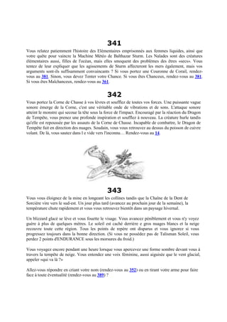 341
Vous relatez patiemment l'histoire des Elémentaires emprisonnés aux femmes liquides, ainsi que
votre quête pour vaincre la Machine Météo de Balthazar Sturm. Les Naïades sont des créatures
élémentaires aussi, filles de l'océan, mais elles smoquent des problèmes des êtres «secs». Vous
tentez de leur expliquer que les agissements de Sturm affecteront les mers également, mais vos
arguments sont-ils suffisamment convaincants ? Si vous portez une Couronne de Corail, rendez-
vous au 381. Sinon, vous devez Tenter votre Chance. Si vous êtes Chanceux, rendez-vous au 381.
Si vous êtes Malchanceux, rendez-vous au 361.
342
Vous portez la Corne de Chasse à vos lèvres et soufflez de toutes vos forces. Une puissante vague
sonore émerge de la Corne, c'est une véritable onde de vibrations et de sons. L'attaque sonore
atteint le monstre qui secoue la tête sous la force de l'impact. Encouragé par la réaction du Dragon
de Tempête, vous prenez une profonde inspiration et soufflez à nouveau. La créature hurle tandis
qu'elle est repoussée par les assauts de la Corne de Chasse. Incapable de combattre, le Dragon de
Tempête fuit en direction des nuages. Soudain, vous vous retrouvez au dessus du poisson de cuivre
volant. De là, vous sautez dans l e vide vers l'inconnu… Rendez-vous au 14.
343
Vous vous éloignez de la mine en longeant les collines tandis que la Chaîne de la Dent de
Sorcière vire vers le sud-est. Un jour plus tard (avancez au prochain jour de la semaine), la
température chute rapidement et vous vous retrouvez bientôt dans un paysage hivernal.
Un blizzard glacé se lève et vous fouette le visage. Vous avancez péniblement et vous n'y voyez
guère à plus de quelques mètres. Le soleil est caché derrière e gros nuages blancs et la neige
recouvre toute cette région. Tous les points de repère ont disparus et vous ignorez si vous
progressez toujours dans la bonne direction. (Si vous ne possédez pas de Talisman Soleil, vous
perdez 2 points d'ENDURANCE sous les morsures du froid.)
Vous voyagez encore pendant une heure lorsque vous apercevez une forme sombre devant vous à
travers la tempête de neige. Vous entendez une voix féminine, aussi aiguisée que le vent glacial,
appeler «qui va là ?»
Allez-vous répondre en criant votre nom (rendez-vous au 352) ou en tirant votre arme pour faire
face à toute éventualité (rendez-vous au 389) ?
 