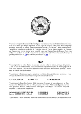 344
Vous suivez la pente descendante du tunnel pour vous enfoncer plus profondément dans le volcan.
L'air est si chaud que chaque inspiration est une vague de feu pour votre gorge. Aussi longtemps
que vous serez dans le volcan, vous devez réduire votre HABILETE de 1 point supplémentaire.
Toutefois, si vous buvez une Potion de Protection contre le Feu ou si vous possédez un Tatouage
de Dragon, vous pouvez ignorer cette pénalité. Mais une Cape en Peau de Dragon n'aura plus
d'effet ici. Au bout du tunnel, vous arrivez devant une nouvelle intersection en T. Irez-vous à
gauche (rendez-vous au 245) ou à droite (rendez-vous au 364) ?
345
Vous empruntez un autre chemin boueux qui serpente entre les mares de fange répugnantes.
Avant de vous en rendre compte, vous vous retrouvez rapidement au cœur du marécage puant, et
vous n'êtes pas seul. Tirez un dé et consultez la table ci-dessous afin de savoir qui vous a traqué
dans cet endroit cauchemardesque.
Vous obtenez 1: Une meute de gros rats est sur vos talons. Leur appétit vorace les pousse à vous
attaquer. Combattez les rats comme s'il s'agissait d'un seul adversaire.
RATS DU MARAIS HABILETE: 5 ENDURANCE: 10
Vous obtenez 2: Deux Gobelins ont flairé votre piste. Ils tentent de vous piéger avec un filet.
Testez votre Habileté et si c'est un échec, réduisez votre Force d'Attaque de 2 points pour les
deux prochains Assauts, tandis que vous luttez pour vous libérer. Les Gobelins attaquent
ensemble à l'aide de leurs lances en os.
Premier GOBELIN DES MARAIS HABILETE: 6 ENDURANCE: 5
Second GOBELIN DES MARAIS HABILETE: 5 ENDURANCE: 5
Vous obtenez 3: Vous devenez la cible d'une nuée de mouches des marais. Il est impossible de les
 