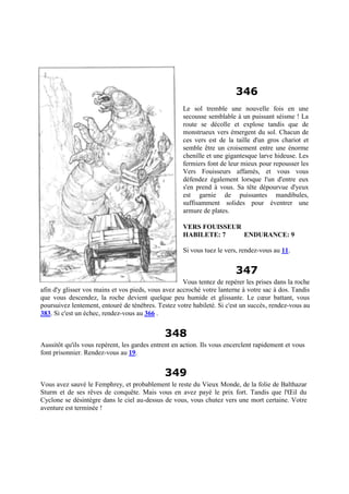 346
Le sol tremble une nouvelle fois en une
secousse semblable à un puissant séisme ! La
route se décolle et explose tandis que de
monstrueux vers émergent du sol. Chacun de
ces vers est de la taille d'un gros chariot et
semble être un croisement entre une énorme
chenille et une gigantesque larve hideuse. Les
fermiers font de leur mieux pour repousser les
Vers Fouisseurs affamés, et vous vous
défendez également lorsque l'un d'entre eux
s'en prend à vous. Sa tête dépourvue d'yeux
est garnie de puissantes mandibules,
suffisamment solides pour éventrer une
armure de plates.
VERS FOUISSEUR
HABILETE: 7 ENDURANCE: 9
Si vous tuez le vers, rendez-vous au 11.
347
Vous tentez de repérer les prises dans la roche
afin d'y glisser vos mains et vos pieds, vous avez accroché votre lanterne à votre sac à dos. Tandis
que vous descendez, la roche devient quelque peu humide et glissante. Le cœur battant, vous
poursuivez lentement, entouré de ténèbres. Testez votre habileté. Si c'est un succès, rendez-vous au
383. Si c'est un échec, rendez-vous au 366 .
348
Aussitôt qu'ils vous repèrent, les gardes entrent en action. Ils vous encerclent rapidement et vous
font prisonnier. Rendez-vous au 19.
349
Vous avez sauvé le Femphrey, et probablement le reste du Vieux Monde, de la folie de Balthazar
Sturm et de ses rêves de conquête. Mais vous en avez payé le prix fort. Tandis que l'Œil du
Cyclone se désintègre dans le ciel au-dessus de vous, vous chutez vers une mort certaine. Votre
aventure est terminée !
 