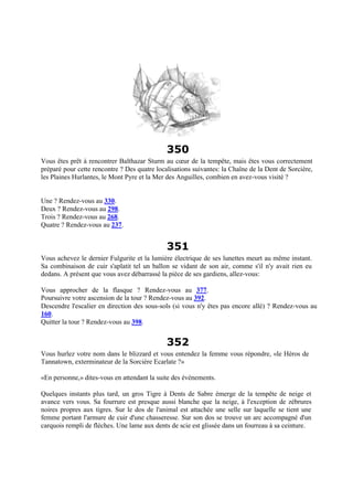 350
Vous êtes prêt à rencontrer Balthazar Sturm au cœur de la tempête, mais êtes vous correctement
préparé pour cette rencontre ? Des quatre localisations suivantes: la Chaîne de la Dent de Sorcière,
les Plaines Hurlantes, le Mont Pyre et la Mer des Anguilles, combien en avez-vous visité ?
Une ? Rendez-vous au 330.
Deux ? Rendez-vous au 298.
Trois ? Rendez-vous au 268.
Quatre ? Rendez-vous au 237.
351
Vous achevez le dernier Fulgurite et la lumière électrique de ses lunettes meurt au même instant.
Sa combinaison de cuir s'aplatit tel un ballon se vidant de son air, comme s'il n'y avait rien eu
dedans. A présent que vous avez débarrassé la pièce de ses gardiens, allez-vous:
Vous approcher de la flasque ? Rendez-vous au 377.
Poursuivre votre ascension de la tour ? Rendez-vous au 392.
Descendre l'escalier en direction des sous-sols (si vous n'y êtes pas encore allé) ? Rendez-vous au
160.
Quitter la tour ? Rendez-vous au 398.
352
Vous hurlez votre nom dans le blizzard et vous entendez la femme vous répondre, «le Héros de
Tannatown, exterminateur de la Sorcière Ecarlate ?»
«En personne,» dites-vous en attendant la suite des événements.
Quelques instants plus tard, un gros Tigre à Dents de Sabre émerge de la tempête de neige et
avance vers vous. Sa fourrure est presque aussi blanche que la neige, à l'exception de zébrures
noires propres aux tigres. Sur le dos de l'animal est attachée une selle sur laquelle se tient une
femme portant l'armure de cuir d'une chasseresse. Sur son dos se trouve un arc accompagné d'un
carquois rempli de flèches. Une lame aux dents de scie est glissée dans un fourreau à sa ceinture.
 