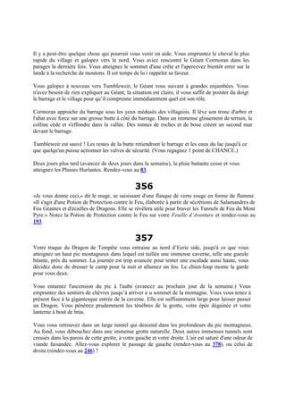 Il y a peut-être quelque chose qui pourrait vous venir en aide. Vous empruntez le cheval le plus
rapide du village et galopez vers le nord. Vous aviez rencontré le Géant Cormoran dans les
parages la dernière fois. Vous atteignez le sommet d'une crête et l'apercevez bientôt errer sur la
lande à la recherche de moutons. Il est temps de lu i rappeler sa faveur.
Vous galopez à nouveau vers Tumbleweir, le Géant vous suivant à grandes enjambées. Vous
n'avez besoin de rien expliquer au Géant, la situation est claire, il vous suffit de pointer du doigt
le barrage et le village pour qu’il comprenne immédiatement quel est son rôle.
Cormoran approche du barrage sous les yeux médusés des villageois. Il lève son tronc d'arbre et
l'abat avec force sur une grosse butte à côté du barrage. Dans un immense glissement de terrain, la
colline cède et s'effondre dans la vallée. Des tonnes de roches et de boue créent un second mur
devant le barrage.
Tumbleweir est sauvé ! Les restes de la butte retiendront le barrage et les eaux du lac jusqu'à ce
que quelqu'un puisse actionner les valves de sécurité. (Vous regagnez 1 point de CHANCE.)
Deux jours plus tard (avancez de deux jours dans la semaine), la pluie battante cesse et vous
atteignez les Plaines Hurlantes. Rendez-vous au 83.
356
«Je vous donne ceci,» dit le mage, se saisissant d'une flasque de verre rouge en forme de flamme.
«Il s'agit d'une Potion de Protection contre le Feu, élaborée à partir de sécrétions de Salamandres de
Feu Géantes et d'écailles de Dragons. Elle se révélera utile pour braver les Tunnels de Feu du Mont
Pyre.» Notez la Potion de Protection contre le Feu sur votre Feuille d’Aventure et rendez-vous au
193.
357
Votre traque du Dragon de Tempête vous entraine au nord d’Eerie side, jusqu'à ce que vous
atteignez un haut pic montagneux dans lequel est taillée une immense caverne, telle une gueule
béante, près du sommet. La journée est trop avancée pour tenter une escalade aussi haute, vous
décidez donc de dresser le camp pour la nuit et allumez un feu. Le chien-loup monte la garde
pour vous deux.
Vous entamez l'ascension du pic à l'aube (avancez au prochain jour de la semaine.) Vous
empruntez des sentiers de chèvres jusqu’à arriver a u sommet de la montagne. Vous vous tenez à
présent face à la gigantesque entrée de la caverne. Elle est suffisamment large pour laisser passer
un Dragon. Vous pénétrez prudemment les ténèbres de la grotte, votre épée dégainée et votre
lanterne à bout de bras.
Vous vous retrouvez dans un large tunnel qui descend dans les profondeurs du pic montagneux.
Au fond, vous débouchez dans une immense grotte naturelle. Deux autres immenses tunnels sont
creusés dans les parois de cette grotte, à votre gauche et votre droite. L'air est saturé d'une odeur de
viande faisandée. Allez-vous explorer le passage de gauche (rendez-vous au 378), ou celui de
droite (rendez-vous au 246) ?
 