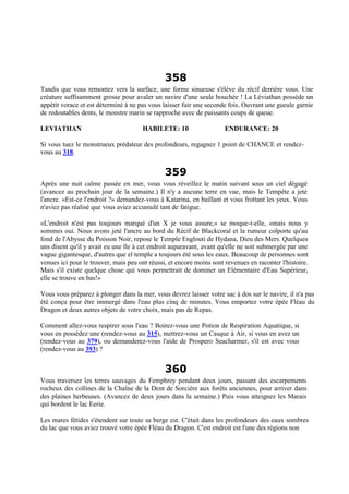 358
Tandis que vous remontez vers la surface, une forme sinueuse s'élève du récif derrière vous. Une
créature suffisamment grosse pour avaler un navire d'une seule bouchée ! La Léviathan possède un
appétit vorace et est déterminé à ne pas vous laisser fuir une seconde fois. Ouvrant une gueule garnie
de redoutables dents, le monstre marin se rapproche avec de puissants coups de queue.
LEVIATHAN HABILETE: 10 ENDURANCE: 20
Si vous tuez le monstrueux prédateur des profondeurs, regagnez 1 point de CHANCE et rendez-
vous au 318.
359
Après une nuit calme passée en mer, vous vous réveillez le matin suivant sous un ciel dégagé
(avancez au prochain jour de la semaine.) Il n'y a aucune terre en vue, mais le Tempête a jeté
l'ancre. «Est-ce l'endroit ?» demandez-vous à Katarina, en baillant et vous frottant les yeux. Vous
n'aviez pas réalisé que vous aviez accumulé tant de fatigue.
«L'endroit n'est pas toujours marqué d'un X je vous assure,» se moque-t-elle, «mais nous y
sommes oui. Nous avons jeté l'ancre au bord du Récif de Blackcoral et la rumeur colporte qu'au
fond de l'Abysse du Poisson Noir, repose le Temple Englouti de Hydana, Dieu des Mers. Quelques
uns disent qu'il y avait eu une île à cet endroit auparavant, avant qu'elle ne soit submergée par une
vague gigantesque, d'autres que el temple a toujours été sous les eaux. Beaucoup de personnes sont
venues ici pour le trouver, mais peu ont réussi, et encore moins sont revenues en raconter l'histoire.
Mais s'il existe quelque chose qui vous permettrait de dominer un Elémentaire d'Eau Supérieur,
elle se trouve en bas!»
Vous vous préparez à plonger dans la mer, vous devrez laisser votre sac à dos sur le navire, il n'a pas
été conçu pour être immergé dans l'eau plus cinq de minutes. Vous emportez votre épée Fléau du
Dragon et deux autres objets de votre choix, mais pas de Repas.
Comment allez-vous respirer sous l'eau ? Boirez-vous une Potion de Respiration Aquatique, si
vous en possédez une (rendez-vous au 315), mettrez-vous un Casque à Air, si vous en avez un
(rendez-vous au 379), ou demanderez-vous l'aide de Prospero Seacharmer, s'il est avec vous
(rendez-vous au 393) ?
360
Vous traversez les terres sauvages du Femphrey pendant deux jours, passant des escarpements
rocheux des collines de la Chaîne de la Dent de Sorcière aux forêts anciennes, pour arriver dans
des plaines herbeuses. (Avancez de deux jours dans la semaine.) Puis vous atteignez les Marais
qui bordent le lac Eerie.
Les mares fétides s'étendent sur toute sa berge est. C'était dans les profondeurs des eaux sombres
du lac que vous aviez trouvé votre épée Fléau du Dragon. C'est endroit est l'une des régions non
 