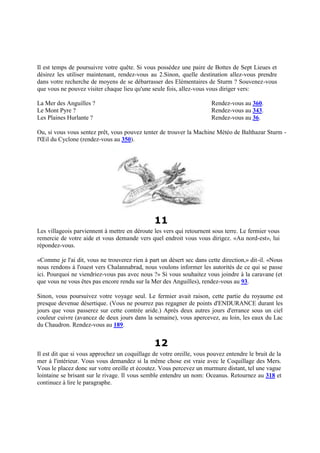 Il est temps de poursuivre votre quête. Si vous possédez une paire de Bottes de Sept Lieues et
désirez les utiliser maintenant, rendez-vous au 2.Sinon, quelle destination allez-vous prendre
dans votre recherche de moyens de se débarrasser des Elémentaires de Sturm ? Souvenez-vous
que vous ne pouvez visiter chaque lieu qu'une seule fois, allez-vous vous diriger vers:
La Mer des Anguilles ? Rendez-vous au 360.
Le Mont Pyre ? Rendez-vous au 343.
Les Plaines Hurlante ? Rendez-vous au 36.
Ou, si vous vous sentez prêt, vous pouvez tenter de trouver la Machine Météo de Balthazar Sturm -
l'Œil du Cyclone (rendez-vous au 350).
11
Les villageois parviennent à mettre en déroute les vers qui retournent sous terre. Le fermier vous
remercie de votre aide et vous demande vers quel endroit vous vous dirigez. «Au nord-est», lui
répondez-vous.
«Comme je l'ai dit, vous ne trouverez rien à part un désert sec dans cette direction,» dit-il. «Nous
nous rendons à l'ouest vers Chalannabrad, nous voulons informer les autorités de ce qui se passe
ici. Pourquoi ne viendriez-vous pas avec nous ?» Si vous souhaitez vous joindre à la caravane (et
que vous ne vous êtes pas encore rendu sur la Mer des Anguilles), rendez-vous au 93.
Sinon, vous poursuivez votre voyage seul. Le fermier avait raison, cette partie du royaume est
presque devenue désertique. (Vous ne pourrez pas regagner de points d'ENDURANCE durant les
jours que vous passerez sur cette contrée aride.) Après deux autres jours d'errance sous un ciel
couleur cuivre (avancez de deux jours dans la semaine), vous apercevez, au loin, les eaux du Lac
du Chaudron. Rendez-vous au 189.
12
Il est dit que si vous approchez un coquillage de votre oreille, vous pouvez entendre le bruit de la
mer à l'intérieur. Vous vous demandez si la même chose est vraie avec le Coquillage des Mers.
Vous le placez donc sur votre oreille et écoutez. Vous percevez un murmure distant, tel une vague
lointaine se brisant sur le rivage. Il vous semble entendre un nom: Oceanus. Retournez au 318 et
continuez à lire le paragraphe.
 