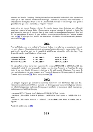soumises aux lois du Femphrey. Des brigands recherchés ont établi leur repaire dans les environs,
tandis que de viles créatures errent dans le marécage. Le chemin le plus direct pour vous rendre à la
côte depuis les montagnes, et vers la cité de Chalannabrad, passe par ce lieu sauvage. Mais qu'est-ce
qu'un héros tel que vous a à craindre de vulgaires voleurs ?
Vous suivez un chemin boueux à travers le marais, lorsque vous distinguez une silhouette
approcher à travers la brume fétide. L'homme porte un grand manteau de cuir noir et s'aide d'un
long bâton pour marcher, il murmure dans le vide, tandis que des oiseaux charognards décrivent
des cercles au-dessus de sa tête. Si vous souhaitez poursuivre votre chemin vers l'homme, rendez-
vous au 211. Si vous préférez prendre une autre route afin d'éviter de rencontrer cette personne,
rendez-vous au 345.
361
Pour les Naïades, vous avez profané le Temple de Hydana et un tel crime ne saurait rester impuni.
Les trois créatures élémentaires se jettent sur vous en hurlant, déterminées à vous couler. Elles ne
sont formées que d'eau mais ont la capacité de solidifier de redoutables griffes de glace. Vous
devez affronter les trois Naïades en même temps.
Première NAÏADE HABILETE: 8 ENDURANCE: 7
Deuxième NAÏADE HABILETE: 7 ENDURANCE: 7
Troisième NAÏADE HABILETE: 6 ENDURANCE: 6
(Si aujourd'hui est Jour de la Mer, augmentez les scores d'HABILETE et d'ENDURANCE des
Naïades de 1 point). Si vous terrassez les Naïade, vous êtes libre d'emporter le Coquillage des Mers
(notez le sur votre Feuille d’Aventure , ainsi que le fait qu'il possède 12 épines). Cette partie de
votre quête étant achevée, vous remontez vers Tempête le à nouveau. Si vous possédez le mot code
Ertsnom, rendez-vous au 358. Sinon, rendez-vous au 318.
362
Les énergies magiques qui animent cet automate monstrueux sont directement liées aux flux
élémentaires qui alimentent l'Œil du Cyclone. Les dommages que vous avez infligés au vaisseau
ont affaibli le Jaggernaut également. Si vous devez combattre ce monstre de métal, réduisez ses
statistiques selon la table ci-dessous.
Le score de DEGATS est de 6 ou 7: Réduisez l'ENDURANCE de 2 points.
Le score de DEGATS est de 8 ou 9: Réduisez l'ENDURANCE de 4 points et l'HABILETE de 1
point.
Le score de DEGATS est de 10 ou 11: Réduisez l'ENDURANCE de 6 points et l'HABILETE de
2 points.
A présent, rendez-vous au 331.
363
 