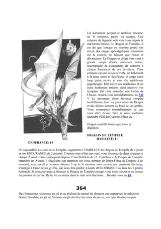 Un hurlement perçant et reptilien résonne,
tel le tonnerre, parmi les nuages. Une
créature de légende vole vers vous depuis le
mælstrom furieux, le Dragon de Tempête. Il
est dit que lorsque ce monstre prend son
envol, des orages apocalyptiques s'abattront
sur la contrée, ne laissant que ruines et
dévastation. Le Dragon se dirige vers vous à
grands coups d'ailes massives noires,
accompagné de claquement de tonnerre à
chaque battement de ces dernières. Cette
créature est une vision terrible, un béhémoth
à la peau noire et écailleuse, le corps aussi
long qu'un navire et une tête reptilienne
gigantesque. Elle ouvre ses mâchoires et un
autre hurlement strident vient meurtrir vos
tympans. (Si vous posséder une Corne de
Chasse, rendez-vous immédiatement au 342
!) La puissance d'une furieuse tempête
tourbillonne dans les yeux noirs du Dragon
et des éclairs dansent au bout de ses griffes.
Vous comprenez immédiatement ce que
vous allez devoir faire si vous souhaitez
atteindre l'Œil du Cyclone, Fléau du
Dragon scintille tandis que vous la
dégainez.
DRAGON DE TEMPETE
HABILETE: 11
ENDURANCE: 14
(Si aujourd'hui est Jour de la Tempête, augmentez l’HABILETE du Dragon de Tempête de 1 point
et son ENDURANCE de 2 points). Comme vous n'êtes pas seul, vous disposez de deux attaques à
chaque Assaut, votre compagnon dispose d 'une Habileté de 10. Toutefois, si le Dragon de Tempête
remporte un Assaut, il focalisera son attention sur vous, porteur de l'épée Fléau du Dragon; à ce
moment, tirez un dé et si vous obtenez 5 ou 6, le monstre vous envoie une puissante décharge
d'énergie à l'aide de ses griffes, qui vous fera perdre 4 points d'ENDURANCE au lieu des 2 points
habituels. Si vous parvenez à éliminer le Dragon de Tempête enragé, vous vous retrouvez au dessus
du poisson de cuivre. De là, vo us sautez dans le vide vers l'inconnu… Rendez-vous au 14.
364
Des formations rocheuses au sol et au plafond du tunnel lui donnent une apparence de mâchoire
béante. Soudain, un jet de flammes surgit derrière les crocs de pierre, suivi par d'autres un peu
 