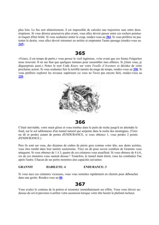plus loin. Le feu sort aléatoirement, il est impossible de calculer une trajectoire sure entre deux
éruptions. Si vous désirez poursuivre plus avant, vous allez devoir passer entre ces rochers pointus
et risquer d'être brûlé. Si vous souhaitez tenter le coup, rendez-vous au 384. Si vous préférez ne pas
tenter le destin, vous allez devoir retourner en arrière et emprunter l'autre passage (rendez-vous au
245).
365
«Venez, il est temps de partir,» vous presse le vieil ingénieur, «vite avant que ces foutus Fulgurites
nous trouvent. Il ne me faut que quelques minutes pour rassembler mes affaires. Si j'étais vous, je
déguerpirais aussi.» Notez le mot Code Knarc sur votre Feuille d’Aventure et décidez de votre
prochaine action. Si vous souhaitez fuir la terrible tanière du mage du temps, rendez-vous au 398. Si
vous préférez explorer les niveaux supérieurs (si vous ne l'avez pas encore fait), rendez-vous au
220.
366
C'était inévitable, votre main glisse et vous tombez dans le puits de roche jusqu'à en atteindre le
fond, sur le sol sablonneux d'un tunnel naturel qui serpente dans la roche des montagnes. (Tirez
un dé et perdez autant de points d'ENDURANCE, si vous obtenez 1, vous perdez 2 points
d'ENDURANCE.)
Puis ils sont sur vous, des dizaines de crabes de pierre gros comme votre tête, aux dents acérées,
vous êtes tombé dans leur tanière souterraine. Tirez un dé pour savoir combien de Grannits vous
attaquent. Si vous obtenez de 1 à 3, quatre de ces créatures vous assaillent. Si vous obtenez de 4 à 6,
six de ces monstres vous sautent dessus ! Toutefois, le tunnel étant étroit, vous les combattez l'un
après l'autre. Chacun de ses petits monstres ales capacités suivantes:
GRANNIT HABILETE: 4 ENDURANCE: 3
Si vous tuez ces créatures vicieuses, vous vous remettez rapidement en chemin pour déboucher
dans une grotte. Rendez-vous au 80.
367
Vous avalez le contenu de la potion et ressentez immédiatement ses effets. Vous vous élevez au-
dessus du sol et parvenez à arrêter votre ascension lorsque votre tête heurte le plafond rocheux
 