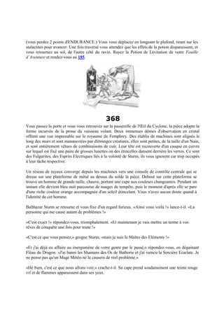 (vous perdez 2 points d'ENDURANCE.) Vous vous déplacez en longeant le plafond, tirant sur les
stalactites pour avancer. Une fois traversé vous attendez que les effets de la potion disparaissent, et
vous retournez au sol, de l'autre côté du ravin. Rayez la Potion de Lévitation de votre Feuille
d’Aventure et rendez-vous au 185.
368
Vous passez la porte et vous vous retrouvez sur la passerelle de l'Œil du Cyclone, la pièce adopte la
forme incurvée de la proue du vaisseau volant. Deux immenses dômes d'observation en cristal
offrent une vue imprenable sur le royaume de Femphrey. Des établis de machines sont alignés le
long des murs et sont manœuvrées par d'étranges créatures, elles sont petites, de la taille d'un Nain,
et sont entièrement vêtues de combinaisons de cuir. Leur tête est recouverte d'un casque en cuivre
sur lequel est fixé une paire de grosses lunettes où des étincelles dansent derrière les verres. Ce sont
des Fulgurites, des Esprits Electriques liés à la volonté de Sturm, ils vous ignorent car trop occupés
à leur tâche respective.
Un réseau de tuyaux converge depuis les machines vers une console de contrôle centrale qui se
dresse sur une plateforme de métal au dessus du solde la pièce. Debout sur cette plateforme se
trouve un homme de grande taille, chauve, portant une cape aux couleurs changeantes. Pendant un
instant elle devient bleu nuit parcourue de nuages de tempête, puis le moment d'après elle se pare
d'une riche couleur orange accompagnée d'un soleil étincelant. Vous n'avez aucun doute quand à
l'identité de cet homme.
Balthazar Sturm se retourne et vous fixe d'un regard furieux. «Ainsi vous voilà !» lance-t-il. «La
personne qui me cause autant de problèmes !»
«C'est exact !» répondez-vous, triomphalement. «Et maintenant je vais mettre un terme à vos
rêves de conquête une fois pour toute !»
«C'est ce que vous pensez,» grogne Sturm, «mais je suis le Maître des Eléments !»
«Et j'ai déjà eu affaire au énergumène de votre genre par le passé,» répondez-vous, en dégainant
Fléau du Dragon. «J'ai banni les Shamans des Os de Bathorie et j'ai vaincu la Sorcière Ecarlate. Je
ne pense pas qu'un Mage Météo ne le causera de réel problème.»
«Hé bien, c'est ce que nous allons voir,» crache-t-il. Sa cape prend soudainement une teinte rouge
vif et de flammes apparaissent dans ses yeux.
 