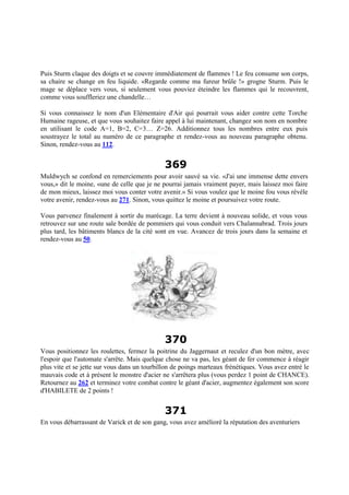 Puis Sturm claque des doigts et se couvre immédiatement de flammes ! Le feu consume son corps,
sa chaire se change en feu liquide. «Regarde comme ma fureur brûle !» grogne Sturm. Puis le
mage se déplace vers vous, si seulement vous pouviez éteindre les flammes qui le recouvrent,
comme vous souffleriez une chandelle…
Si vous connaissez le nom d'un Elémentaire d'Air qui pourrait vous aider contre cette Torche
Humaine rageuse, et que vous souhaitez faire appel à lui maintenant, changez son nom en nombre
en utilisant le code A=1, B=2, C=3… Z=26. Additionnez tous les nombres entre eux puis
soustrayez le total au numéro de ce paragraphe et rendez-vous au nouveau paragraphe obtenu.
Sinon, rendez-vous au 112.
369
Muldwych se confond en remerciements pour avoir sauvé sa vie. «J'ai une immense dette envers
vous,» dit le moine, «une de celle que je ne pourrai jamais vraiment payer, mais laissez moi faire
de mon mieux, laissez moi vous conter votre avenir.» Si vous voulez que le moine fou vous révèle
votre avenir, rendez-vous au 271. Sinon, vous quittez le moine et poursuivez votre route.
Vous parvenez finalement à sortir du marécage. La terre devient à nouveau solide, et vous vous
retrouvez sur une route sale bordée de pommiers qui vous conduit vers Chalannabrad. Trois jours
plus tard, les bâtiments blancs de la cité sont en vue. Avancez de trois jours dans la semaine et
rendez-vous au 50.
370
Vous positionnez les roulettes, fermez la poitrine du Jaggernaut et reculez d'un bon mètre, avec
l'espoir que l'automate s'arrête. Mais quelque chose ne va pas, les géant de fer commence à réagir
plus vite et se jette sur vous dans un tourbillon de poings marteaux frénétiques. Vous avez entré le
mauvais code et à présent le monstre d'acier ne s'arrêtera plus (vous perdez 1 point de CHANCE).
Retournez au 262 et terminez votre combat contre le géant d'acier, augmentez également son score
d'HABILETE de 2 points !
371
En vous débarrassant de Varick et de son gang, vous avez amélioré la réputation des aventuriers
 