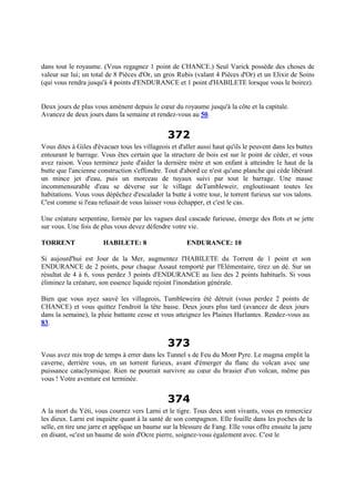 dans tout le royaume. (Vous regagnez 1 point de CHANCE.) Seul Varick possède des choses de
valeur sur lui; un total de 8 Pièces d'Or, un gros Rubis (valant 4 Pièces d'Or) et un Elixir de Soins
(qui vous rendra jusqu'à 4 points d'ENDURANCE et 1 point d'HABILETE lorsque vous le boirez).
Deux jours de plus vous amènent depuis le cœur du royaume jusqu'à la côte et la capitale.
Avancez de deux jours dans la semaine et rendez-vous au 50.
372
Vous dites à Giles d'évacuer tous les villageois et d'aller aussi haut qu'ils le peuvent dans les buttes
entourant le barrage. Vous êtes certain que la structure de bois est sur le point de céder, et vous
avez raison. Vous terminez juste d'aider la dernière mère et son enfant à atteindre le haut de la
butte que l'ancienne construction s'effondre. Tout d'abord ce n'est qu'une planche qui cède libérant
un mince jet d'eau, puis un morceau de tuyaux suivi par tout le barrage. Une masse
incommensurable d'eau se déverse sur le village deTumbleweir, engloutissant toutes les
habitations. Vous vous dépêchez d'escalader la butte à votre tour, le torrent furieux sur vos talons.
C'est comme si l'eau refusait de vous laisser vous échapper, et c'est le cas.
Une créature serpentine, formée par les vagues deal cascade furieuse, émerge des flots et se jette
sur vous. Une fois de plus vous devez défendre votre vie.
TORRENT HABILETE: 8 ENDURANCE: 10
Si aujourd'hui est Jour de la Mer, augmentez l'HABILETE du Torrent de 1 point et son
ENDURANCE de 2 points, pour chaque Assaut remporté par l'Elémentaire, tirez un dé. Sur un
résultat de 4 à 6, vous perdez 3 points d'ENDURANCE au lieu des 2 points habituels. Si vous
éliminez la créature, son essence liquide rejoint l'inondation générale.
Bien que vous ayez sauvé les villageois, Tumbleweira été détruit (vous perdez 2 points de
CHANCE) et vous quittez l'endroit la tête basse. Deux jours plus tard (avancez de deux jours
dans la semaine), la pluie battante cesse et vous atteignez les Plaines Hurlantes. Rendez-vous au
83.
373
Vous avez mis trop de temps à errer dans les Tunnel s de Feu du Mont Pyre. Le magma emplit la
caverne, derrière vous, en un torrent furieux, avant d'émerger du flanc du volcan avec une
puissance cataclysmique. Rien ne pourrait survivre au cœur du brasier d'un volcan, même pas
vous ! Votre aventure est terminée.
374
A la mort du Yéti, vous courrez vers Larni et le tigre. Tous deux sont vivants, vous en remerciez
les dieux. Larni est inquiète quant à la santé de son compagnon. Elle fouille dans les poches de la
selle, en tire une jarre et applique un baume sur la blessure de Fang. Elle vous offre ensuite la jarre
en disant, «c'est un baume de soin d'Ocre pierre, soignez-vous également avec. C'est le
 