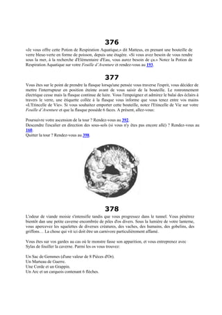 376
«Je vous offre cette Potion de Respiration Aquatique,» dit Matteus, en prenant une bouteille de
verre bleue-verte en forme de poisson, depuis une étagère. «Si vous avez besoin de vous rendre
sous la mer, à la recherche d'Elémentaire d'Eau, vous aurez besoin de ça.» Notez la Potion de
Respiration Aquatique sur votre Feuille d’Aventure et rendez-vous au 193.
377
Vous êtes sur le point de prendre la flasque lorsqu'une pensée vous traverse l'esprit, vous décidez de
mettre l'interrupteur en position éteinte avant de vous saisir de la bouteille. Le ronronnement
électrique cesse mais la flasque continue de luire. Vous l'empoignez et admirez le balai des éclairs à
travers le verre, une étiquette collée à la flasque vous informe que vous tenez entre vos mains
«L'Etincelle de Vie». Si vous souhaitez emporter cette bouteille, notez l'Etincelle de Vie sur votre
Feuille d’Aventure et que la flasque possède 6 faces. A présent, allez-vous:
Poursuivre votre ascension de la tour ? Rendez-vous au 392.
Descendre l'escalier en direction des sous-sols (si vous n'y êtes pas encore allé) ? Rendez-vous au
160.
Quitter la tour ? Rendez-vous au 398.
378
L'odeur de viande moisie s'intensifie tandis que vous progressez dans le tunnel. Vous pénétrez
bientôt dan une petite caverne encombrée de piles d'os divers. Sous la lumière de votre lanterne,
vous apercevez les squelettes de diverses créatures, des vaches, des humains, des gobelins, des
griffons… La chose qui vit ici doit être un carnivore particulièrement affamé.
Vous êtes sur vos gardes au cas où le monstre fasse son apparition, et vous entreprenez avec
Sylas de fouiller la caverne. Parmi les os vous trouvez:
Un Sac de Gemmes (d'une valeur de 8 Pièces d'Or).
Un Marteau de Guerre.
Une Corde et un Grappin.
Un Arc et un carquois contenant 6 flèches.
 