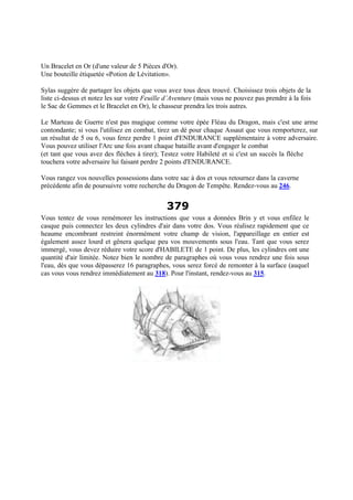 Un Bracelet en Or (d'une valeur de 5 Pièces d'Or).
Une bouteille étiquetée «Potion de Lévitation».
Sylas suggère de partager les objets que vous avez tous deux trouvé. Choisissez trois objets de la
liste ci-dessus et notez les sur votre Feuille d’Aventure (mais vous ne pouvez pas prendre à la fois
le Sac de Gemmes et le Bracelet en Or), le chasseur prendra les trois autres.
Le Marteau de Guerre n'est pas magique comme votre épée Fléau du Dragon, mais c'est une arme
contondante; si vous l'utilisez en combat, tirez un dé pour chaque Assaut que vous remporterez, sur
un résultat de 5 ou 6, vous ferez perdre 1 point d'ENDURANCE supplémentaire à votre adversaire.
Vous pouvez utiliser l'Arc une fois avant chaque bataille avant d'engager le combat
(et tant que vous avez des flèches à tirer); Testez votre Habileté et si c'est un succès la flèche
touchera votre adversaire lui faisant perdre 2 points d'ENDURANCE.
Vous rangez vos nouvelles possessions dans votre sac à dos et vous retournez dans la caverne
précédente afin de poursuivre votre recherche du Dragon de Tempête. Rendez-vous au 246.
379
Vous tentez de vous remémorer les instructions que vous a données Brin y et vous enfilez le
casque puis connectez les deux cylindres d'air dans votre dos. Vous réalisez rapidement que ce
heaume encombrant restreint énormément votre champ de vision, l'appareillage en entier est
également assez lourd et gênera quelque peu vos mouvements sous l'eau. Tant que vous serez
immergé, vous devez réduire votre score d'HABILETE de 1 point. De plus, les cylindres ont une
quantité d'air limitée. Notez bien le nombre de paragraphes où vous vous rendrez une fois sous
l'eau, dès que vous dépasserez 16 paragraphes, vous serez forcé de remonter à la surface (auquel
cas vous vous rendrez immédiatement au 318). Pour l'instant, rendez-vous au 315.
 