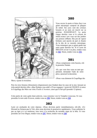 380
Vous ouvrez la porte et faites face à un
géant mécanique composé de plaques
de métal. Ses yeux sont des cristaux
luisants et un nom est inscrit sur sa
poitrine: JUGGERNAUT. La porte
claque derrière vous et le colosse de
métal avance vers vous sur des jambes
aux pistons sifflants. Des jets de vapeur
brûlants sont éjectés de part et d'autre
de la tête de ce monstre mécanique.
Vous remarquez que ce géant garde une
autre porte derrière lui. Si le score de
DEGATS est de 6 ou plus, rendez-vous
au 362. Sinon, rendez-vous au 331.
381
«Nous comprenons votre besoin,» dit
la première Naïade.
«Et, que vous êtes venu en tant que
pénitent, demander l'aide de notre
père,» poursuit la deuxième.
«Nous vous donnons le Coquillage des
Mers,» ajoute la troisième.
Puis les trois femmes élémentaires disparaissent ense fondant dans les eaux de la mer, laissant un
écho partiel derrière elles: «Que Hydana vous aide!» (Vous regagnez 1 point de CHANCE et notez
le Coquillage des Mers sur votre Feuille d’Aventure, ainsi que le fait qu'il possède 12 épines).
Cette partie de votre quête étant achevée, vous remontez vers le Tempête à nouveau. Si vous
possédez le mot code Ertsnom, rendez-vous au 358. Sinon, rendez-vous au 318.
382
Larni est enchantée de votre réponse. «Nous devrions partir immédiatement,» dit-elle. «Ce
blizzard ne freinera pas le Yéti, alors nous devrions le poursuivre rapidement.» Vous emboitez le
pas au tigre et à sa maitresse, tous trois à la recherche du moindre signe de la bête. Si vous
possédez un Croc-Dague, rendez-vous au 297. Sinon, rendez-vous au 338.
 