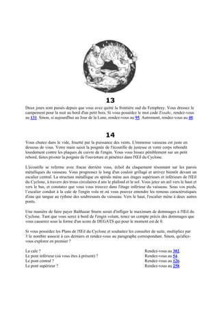 13
Deux jours sont passés depuis que vous avez quitté la frontière sud du Femphrey. Vous dressez le
campement pour la nuit au bord d'un petit bois. Si vous possédez le mot code Essahc, rendez-vous
au 131. Sinon, si aujourd'hui au Jour de la Lune, rendez-vous au 95. Autrement, rendez-vous au 40.
14
Vous chutez dans le vide, fouetté par la puissance des vents. L'immense vaisseau est juste en
dessous de vous. Votre main saisit la poignée de l'écoutille de justesse et votre corps rebondit
lourdement contre les plaques de cuivre de l'engin. Vous vous hissez péniblement sur un petit
rebord, faites pivoter la poignée de l'ouverture et pénétrez dans l'Œil du Cyclone.
L'écoutille se referme avec fracas derrière vous, échol du claquement résonnant sur les parois
métalliques du vaisseau. Vous progressez le long d'un couloir grillagé et arrivez bientôt devant un
escalier central. La structure métallique en spirale mène aux étages supérieurs et inférieurs de l'Œil
du Cyclone, à travers des trous circulaires d ans le plafond et le sol. Vous jetez un œil vers le haut et
vers le bas, et constatez que vous vous trouvez dans l'étage inférieur du vaisseau. Sous vos pieds,
l’escalier conduit à la cale de l'engin vola nt où vous pouvez entendre les remous caractéristiques
d'eau qui tangue au rythme des soubresauts du vaisseau. Vers le haut, l'escalier mène à deux autres
ponts.
Une manière de faire payer Balthazar Sturm serait d'infliger le maximum de dommages à l'Œil du
Cyclone. Tant que vous serez à bord de l'engin volant, tenez un compte précis des dommages que
vous causerez sous la forme d'un score de DEGATS qui pour le moment est de 0.
Si vous possédez les Plans de l'Œil du Cyclone et souhaitez les consulter de suite, multipliez par
3 le nombre associé à ces derniers et rendez-vous au paragraphe correspondant. Sinon, qu'allez-
vous explorer en premier ?
La cale ? Rendez-vous au 302.
Le pont inférieur (où vous êtes à présent) ? Rendez-vous au 54.
Le pont central ? Rendez-vous au 126.
Le pont supérieur ? Rendez-vous au 258.
 