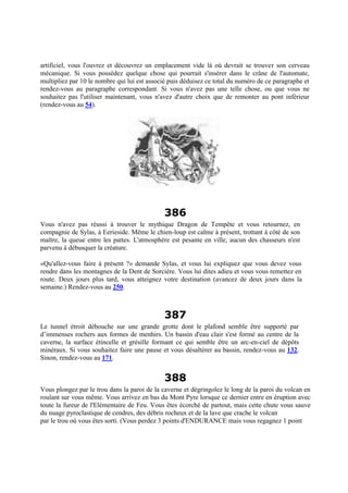 artificiel, vous l'ouvrez et découvrez un emplacement vide là où devrait se trouver son cerveau
mécanique. Si vous possédez quelque chose qui pourrait s'insérer dans le crâne de l'automate,
multipliez par 10 le nombre qui lui est associé puis déduisez ce total du numéro de ce paragraphe et
rendez-vous au paragraphe correspondant. Si vous n'avez pas une telle chose, ou que vous ne
souhaitez pas l'utiliser maintenant, vous n'avez d'autre choix que de remonter au pont inférieur
(rendez-vous au 54).
386
Vous n'avez pas réussi à trouver le mythique Dragon de Tempête et vous retournez, en
compagnie de Sylas, à Eerieside. Même le chien-loup est calme à présent, trottant à côté de son
maître, la queue entre les pattes. L'atmosphère est pesante en ville, aucun des chasseurs n'est
parvenu à débusquer la créature.
«Qu'allez-vous faire à présent ?» demande Sylas, et vous lui expliquez que vous devez vous
rendre dans les montagnes de la Dent de Sorcière. Vous lui dites adieu et vous vous remettez en
route. Deux jours plus tard, vous atteignez votre destination (avancez de deux jours dans la
semaine.) Rendez-vous au 250.
387
Le tunnel étroit débouche sur une grande grotte dont le plafond semble être supporté par
d’immenses rochers aux formes de menhirs. Un bassin d'eau clair s'est formé au centre de la
caverne, la surface étincelle et grésille formant ce qui semble être un arc-en-ciel de dépôts
minéraux. Si vous souhaitez faire une pause et vous désaltérer au bassin, rendez-vous au 132.
Sinon, rendez-vous au 171.
388
Vous plongez par le trou dans la paroi de la caverne et dégringolez le long de la paroi du volcan en
roulant sur vous même. Vous arrivez en bas du Mont Pyre lorsque ce dernier entre en éruption avec
toute la fureur de l'Elémentaire de Feu. Vous êtes écorché de partout, mais cette chute vous sauve
du nuage pyroclastique de cendres, des débris rocheux et de la lave que crache le volcan
par le trou où vous êtes sorti. (Vous perdez 3 points d'ENDURANCE mais vous regagnez 1 point
 
