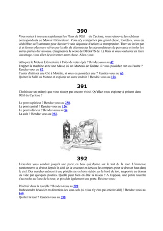 390
Vous sortez à nouveau rapidement les Plans de l'Œil du Cyclone, vous retrouvez les schémas
correspondants au Moteur Elémentaire. Vous n'y comprenez pas grand chose, toutefois, vous en
déchiffrez suffisamment pour découvrir une séquence d'actions à entreprendre. Tirer un levier par
ci et fermer plusieurs valves par là afin de déconnecter les accumulateurs de puissance et isoler les
autres parties du vaisseau. (Augmentez le score de DEGATS de 1.) Mais si vous souhaitez en faire
davantage, vous allez devoir tenter autre chose. Allez-vous:
Attaquer le Moteur Elémentaire à l'aide de votre épée ? Rendez-vous au 47.
Frapper la machine avec une Masse ou un Marteau de Guerre, si vous possédez l'un ou l'autre ?
Rendez-vous au 82.
Tenter d'utiliser une Clé à Molette, si vous en possédez une ? Rendez-vous au 63.
Quitter la Salle du Moteur et explorer un autre endroit ? Rendez-vous au 126.
391
Choisissez un endroit que vous n'avez pas encore visité. Qu'allez-vous explorer à présent dans
l'Œil du Cyclone ?
Le pont supérieur ? Rendez-vous au 258.
Le pont central ? Rendez-vous au 126.
Le pont inférieur ? Rendez-vous au 54.
La cale ? Rendez-vous au 302.
392
L'escalier vous conduit jusqu'à une porte en bois qui donne sur le toit de la tour. L'immense
paratonnerre se dresse depuis le côté de la structure et dépasse les remparts pour se dresser haut dans
le ciel. Des marches mènent à une plateforme en bois nichée sur le bord du toit, supportée au dessus
du vide par quelques poutres. Quelle peut bien en être la raison ? A l'opposé, une petite tourelle
s'accroche au flanc de la tour, et possède également une porte. Désirez-vous:
Pénétrer dans la tourelle ? Rendez-vous au 209.
Redescendre l'escalier en direction des sous-sols (si vous n'y êtes pas encore allé) ? Rendez-vous au
160.
Quitter la tour ? Rendez-vous au 398.
 