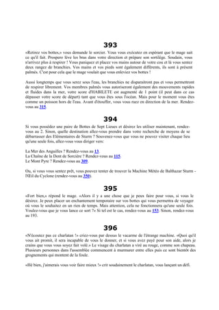 393
«Retirez vos bottes,» vous demande le sorcier. Vous vous exécutez en espérant que le mage sait
ce qu'il fait. Prospero lève les bras dans votre direction et prépare son sortilège. Soudain, vous
n'arrivez plus à respirer ! Vous paniquez et placez vos mains autour de votre cou et là vous sentez
deux rangez de branchies. Vos mains et vos pieds sont également différents, ils sont à présent
palmés. C'est pour cela que le mage voulait que vous enleviez vos bottes !
Aussi longtemps que vous serez sous l'eau, les branchies ne disparaitront pas et vous permettront
de respirer librement. Vos membres palmés vous autoriseront également des mouvements rapides
et fluides dans la mer, votre score d'HABILETE est augmenté de 1 point (il peut dans ce cas
dépasser votre score de départ) tant que vous êtes sous l'océan. Mais pour le moment vous êtes
comme un poisson hors de l'eau. Avant d'étouffer, vous vous ruez en direction de la mer. Rendez-
vous au 315.
394
Si vous possédez une paire de Bottes de Sept Lieues et désirez les utiliser maintenant, rendez-
vous au 2. Sinon, quelle destination allez-vous prendre dans votre recherche de moyens de se
débarrasser des Elémentaires de Sturm ? Souvenez-vous que vous ne pouvez visiter chaque lieu
qu'une seule fois, allez-vous vous diriger vers:
La Mer des Anguilles ? Rendez-vous au 13.
La Chaîne de la Dent de Sorcière ? Rendez-vous au 115.
Le Mont Pyre ? Rendez-vous au 309.
Ou, si vous vous sentez prêt, vous pouvez tenter de trouver la Machine Météo de Balthazar Sturm -
l'Œil du Cyclone (rendez-vous au 350).
395
«Fort bien,» répond le mage. «Alors il y a une chose que je peux faire pour vous, si vous le
désirez. Je peux placer un enchantement temporaire sur vos bottes qui vous permettra de voyager
où vous le souhaitez en un rien de temps. Mais attention, cela ne fonctionnera qu'une seule fois.
Voulez-vous que je vous lance ce sort ?» Si tel est le cas, rendez-vous au 153. Sinon, rendez-vous
au 193.
396
«N'écoutez pas ce charlatan !» criez-vous par dessus le vacarme de l'étrange machine. «Quoi qu'il
vous ait promit, il sera incapable de vous le donner, et si vous avez payé pour son aide, alors je
crains que vous vous soyez fait volé.» Le visage du charlatan a viré au rouge, comme son chapeau.
Plusieurs personnes dans l'assemblée commencent à murmurer entre elles puis ce sont bientôt des
grognements qui montent de la foule.
«Hé bien, j'aimerais vous voir faire mieux !» crit soudainement le charlatan, vous lançant un défi.
 