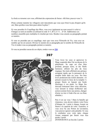 La foule se retourne vers vous, affichant des expressions de fureur. «Hé bien, pouvez-vous ?»
D'une certaine manière les villageois sont mécontents que vous ayez brisé le peu d'espoir qu'ils
ont. Mais qu'allez-vous faire pour attirer la pluie ?
Si vous possédez le Coquillage des Mers, vous avez également un nom associé à celui-ci.
Changez ce nom en nombre en utilisant le code A=1, B=2, C=3… Z=26. Additionnez ces
nombres ensemble puis multipliez le résultat par trois. Rendez-vous ensuite au paragraphe portant
ce numéro.
Si vous ne possédez pas ce coquillage, mais que vous avez l'Etincelle de Vie, vous avez un
nombre qui lui est associé. Divisez le numéro de ce paragraphe par le nombre de l'Etincelle de
Vie et rendez-vous au paragraphe portant ce numéro.
Si vous ne possédez aucun de ces objets, rendez-vous au 334.
397
Vous levez les yeux et apercevez le
Mage suspendu dans l'air au-dessus de la
plateforme. Sa cape est d'un bleu
profond, presque noire, et des flashs
lumineux zèbrent les plis du tissu
magique. Ses traits affichent une grimace
arrogante tandis que la puissance de la
tempête brûle dans ses yeux. Ses bras
levés produisent des éclairs dansants. «A
présent ressent la force de la tempête !»
grogne Sturm en lançant une boule
électrique à vos pieds. Le Mage fou
descend lentement dans votre direction,
vous laissant le temps d'effectuer une
action (comme boire une potion, changer
d'arme ou tirer à l'aide d'un arc ou d'une
arbalète.)
Puis il est sur vous ! Dans la bataille qui
s'annonce, vous devrez réduire votre Force
d'Attaque de 1 point à chaque Assaut car
Sturm a la capacité de voler. Toutefois, si
vous avez bu une Potion de Lévitation,
vous pouvez ignorer cette pénalité. Si vous
le combattez avec votre épée, chaque
Assaut remporté par Sturm vous fera
perdre 3 point
d'ENDURANCE au lieu des 2 points
 
