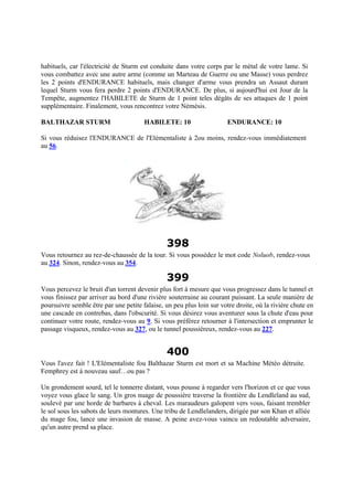 habituels, car l'électricité de Sturm est conduite dans votre corps par le métal de votre lame. Si
vous combattez avec une autre arme (comme un Marteau de Guerre ou une Masse) vous perdrez
les 2 points d'ENDURANCE habituels, mais changer d'arme vous prendra un Assaut durant
lequel Sturm vous fera perdre 2 points d'ENDURANCE. De plus, si aujourd'hui est Jour de la
Tempête, augmentez l'HABILETE de Sturm de 1 point teles dégâts de ses attaques de 1 point
supplémentaire. Finalement, vous rencontrez votre Némésis.
BALTHAZAR STURM HABILETE: 10 ENDURANCE: 10
Si vous réduisez l'ENDURANCE de l'Elémentaliste à 2ou moins, rendez-vous immédiatement
au 56.
398
Vous retournez au rez-de-chaussée de la tour. Si vous possédez le mot code Noluob, rendez-vous
au 324. Sinon, rendez-vous au 354.
399
Vous percevez le bruit d'un torrent devenir plus fort à mesure que vous progressez dans le tunnel et
vous finissez par arriver au bord d'une rivière souterraine au courant puissant. La seule manière de
poursuivre semble être par une petite falaise, un peu plus loin sur votre droite, où la rivière chute en
une cascade en contrebas, dans l'obscurité. Si vous désirez vous aventurer sous la chute d'eau pour
continuer votre route, rendez-vous au 9. Si vous préférez retourner à l'intersection et emprunter le
passage visqueux, rendez-vous au 327, ou le tunnel poussiéreux, rendez-vous au 227.
400
Vous l'avez fait ! L'Elémentaliste fou Balthazar Sturm est mort et sa Machine Météo détruite.
Femphrey est à nouveau sauf…ou pas ?
Un grondement sourd, tel le tonnerre distant, vous pousse à regarder vers l'horizon et ce que vous
voyez vous glace le sang. Un gros nuage de poussière traverse la frontière du Lendleland au sud,
soulevé par une horde de barbares à cheval. Les maraudeurs galopent vers vous, faisant trembler
le sol sous les sabots de leurs montures. Une tribu de Lendlelanders, dirigée par son Khan et alliée
du mage fou, lance une invasion de masse. A peine avez-vous vaincu un redoutable adversaire,
qu'un autre prend sa place.
 