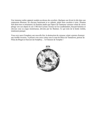 Une immense ombre apparait soudain au-dessus des cavaliers. Quelques uns lèvent la tête dans une
expression d'horreur, les chevaux hennissent et se cabrent, jetant leurs cavaliers à terre. D'autres
font demi-tour et retournent à la frontière tandis que l'épave de l'immense vaisseau volant de cuivre
plonge vers eux depuis le ciel. L'Œil du Cyclone s'écrase sur les Lendlelanders, broyant hommes et
chevaux sous sa coque monstrueuse, dévorée par les flammes. Ce qui reste de la horde s'enfuit,
totalement paniqué.
Vous avez sauvé Femphrey une nouvelle fois, la destruction du vaisseau volant a permis d'enrayer
une terrible invasion. A présent vous serez connu sous le nom de Héros de Tannatown, porteur de
Fléau du Dragon et Sauveur du Femphrey… le Chasseur de Tempête !
FIN
 