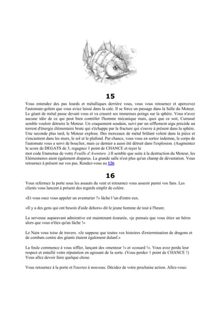 15
Vous entendez des pas lourds et métalliques derrière vous, vous vous retournez et apercevez
l'automate-golem que vous aviez laissé dans la cale. Il se force un passage dans la Salle du Moteur.
Le géant de métal passe devant vous et va craseré ses immenses poings sur la sphère. Vous n'avez
aucune idée de ce qui peut bien contrôler l'homme mécanique mais, quoi que ce soit, Cuirassé
semble vouloir détruire le Moteur. Un craquement soudain, suivi par un sifflement aigu précède un
torrent d'énergie élémentaire brute qui s'échappe par la fracture qui s'ouvre à présent dans la sphère.
Une seconde plus tard, le Moteur explose. Des morceaux de métal brûlant volent dans la pièce et
s'encastrent dans les murs, le sol et le plafond. Par chance, vous vous en sortez indemne, le corps de
l'automate vous a servi de bouclier, mais ce dernier a aussi été détruit dans l'explosion. (Augmentez
le score de DEGATS de 3, regagnez 1 point de CHANCE et rayer le
mot code Etamotua de votre Feuille d’Aventure .) Il semble que suite à la destruction du Moteur, les
Elémentaires aient également disparus. La grande salle n'est plus qu'un champ de dévastation. Vous
retournez à présent sur vos pas. Rendez-vous au 126.
16
Vous refermez la porte sous les assauts du vent et retournez vous asseoir parmi vos fans. Les
clients vous lancent à présent des regards emplit de colère.
«Et vous osez vous appeler un aventurier ?» lâche l 'un d'entre eux.
«Il y a des gens qui ont besoin d'aide dehors» dit le jeune homme de tout à l'heure.
La serveuse auparavant admirative est maintenant écœurée, «je pensais que vous étiez un héros
alors que vous n'êtes qu'un lâche !»
Le Nain vous toise de travers. «Je suppose que toutes vos histoires d'extermination de dragons et
de combats contre des géants étaient également dulanf.»
La foule commence à vous siffler, lançant des «menteur !» et «couard !». Vous avez perdu leur
respect et entaillé votre réputation en agissant de la sorte. (Vous perdez 1 point de CHANCE !)
Vous allez devoir faire quelque chose.
Vous retournez à la porte et l'ouvrez à nouveau. Décidez de votre prochaine action. Allez-vous:
 