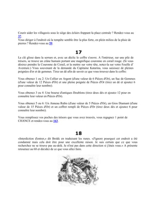 Courir aider les villageois sous le siège des éclairs frappant la place centrale ? Rendez-vous au
37.
Vous diriger à l'endroit où la tempête semble être la plus forte, en plein milieu de la pluie de
pierres ? Rendez-vous au 59.
17
La clé glisse dans la serrure et, avec un déclic le coffre s'ouvre. A l'intérieur, sur une pile de
trésors, se trouve un crâne humain portant une magnifique couronne en corail rouge. (Si vous
désirez prendre la Couronne de Corail, et la mettre sur votre tête, notez-la sur votre Feuille d’
Aventure.) Vous souvenant de la demande du Capitaine Katarina, vous saisissez de pleines
poignées d'or et de gemmes. Tirez un dé afin de savoir ce que vous trouvez dans le coffre:
Vous obtenez 1 ou 2: Un Collier en Argent (d'une valeur de 6 Pièces d'Or), un Sac de Gemmes
(d'une valeur de 12 Pièces d'Or) et une pleine poignée de Pièces d'Or (tirez un dé et ajoutez 6
pour connaître leur nombre).
Vous obtenez 3 ou 4: Une bourse d'antiques Doublons (tirez deux dés et ajoutez 12 pour en
connaître leur valeur en Pièces d'Or).
Vous obtenez 5 ou 6: Un Anneau Rubis (d'une valeur de 5 Pièces d'Or), un Gros Diamant (d'une
valeur de 15 Pièces d'Or) et un coffret rempli de Pièces d'Or (tirez deux dés et ajoutez 6 pour
connaître leur nombre).
Vous remplissez vos poches des trésors que vous avez trouvés, vous regagnez 1 point de
CHANCE et rendez-vous au 163.
18
«Interdiction d'entrer,» dit Brokk en traduisant les runes. «J'ignore pourquoi cet endroit a été
condamné mais cela doit être pour une excellente raison. Je suis certain que ce que vous
recherchez ne se trouve pas au-delà. Je n'irai pas dans cette direction si j'étais vous.» A présente
retournez au 68 et décidez de ce que vous allez faire.
 