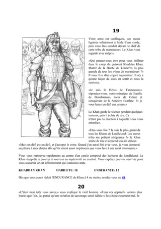 19
Votre arme est confisquée, vos mains
ligotées solidement à l'aide d'une corde,
puis vous êtes conduit devant le chef de
cette tribu de maraudeurs. Le Khan vous
regarde avec mépris.
«Qui pensez-vous être pour vous infiltrer
dans le camp du puissant Khaddan Khan,
Maître de la Horde du Tonnerre, la plus
grande de tous les tribus de maraudeurs ?»
Il vous fixe d'un regard inquisiteur. Il n'y a
qu'une façon de vous en sortir et vous la
saisissez.
«Je suis le Héros de Tannatown,»
répondez-vous, «exterminateur du Basilic
de Bonebarrow, tueur de Géant et
conquérant de la Sorcière Ecarlate. Et je
vous lance un défi aux armes.»
Le Khan garde le silence pendant quelques
instants, puis il éclate de rire. Ca
n'était pas la réaction à laquelle vous vous
attendiez.
«Etes-vous fou ? Je suis le plus grand de
tous les Khans de Lendleland. Les autres
tribu me prêtent allégeance !» le Khan
arrête de rire et reprend son air sérieux.
«Mais un défi est un défi, et j'accepte le votre. Quand j'en aurai fini avec vous, je vous donnerai
en pâture à mes chiens afin qu'ils soient aussi impétueux que vous face à une mort imminente.»
Vous vous retrouvez rapidement au centre d'un cercle composé des barbares du Lendleland. Le
Khan s'apprête à prouver à nouveau sa supériorité au combat. Vous espérez pouvoir survivre pour
vous souvenir de cet affrontement qui s'annonce ardu.
KHADDAN KHAN HABILETE: 10 ENDURANCE: 12
Dès que vous aurez réduit l'ENDURANCE du Khan à 4 ou moins, rendez-vous au 48.
20
«C'était mon idée vous savez,» vous explique le vieil homme. «Tous ces appareils volants plus
lourds que l'air, j'ai pensé qu'une solution de sauvetage serait idéale si les choses tournent mal. Je
 